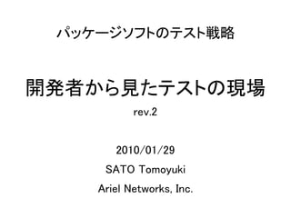 パッケージソフトのテスト戦略


開発者から見たテストの現場
           rev.2


       2010/01/29
     SATO Tomoyuki
    Ariel Networks, Inc.
 