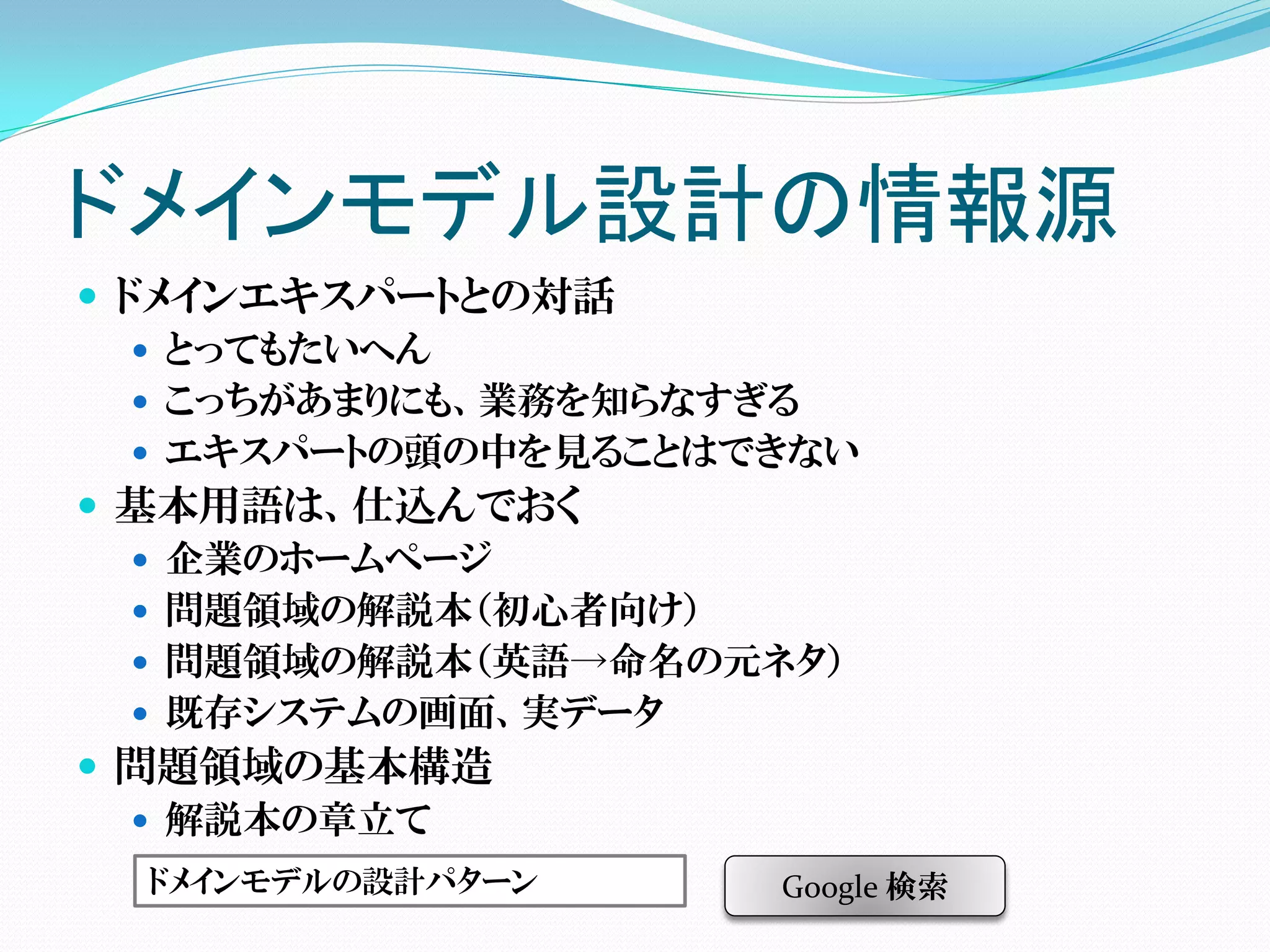 ドメインモデル設計の情報源
 ドメインエキスパートとの対話
    とってもたいへん
    こっちがあまりにも、業務を知らなすぎる
    エキスパートの頭の中を見ることはできない
 基本用語は、仕込んでおく
    企業のホームページ
    問題領域の解説本（初心者向け）
    問題領域の解説本（英語→命名の元ネタ）
    既存システムの画面、実データ
 問題領域の基本構造
    解説本の章立て
  ドメインモデルの設計パターン      Google 検索
 
