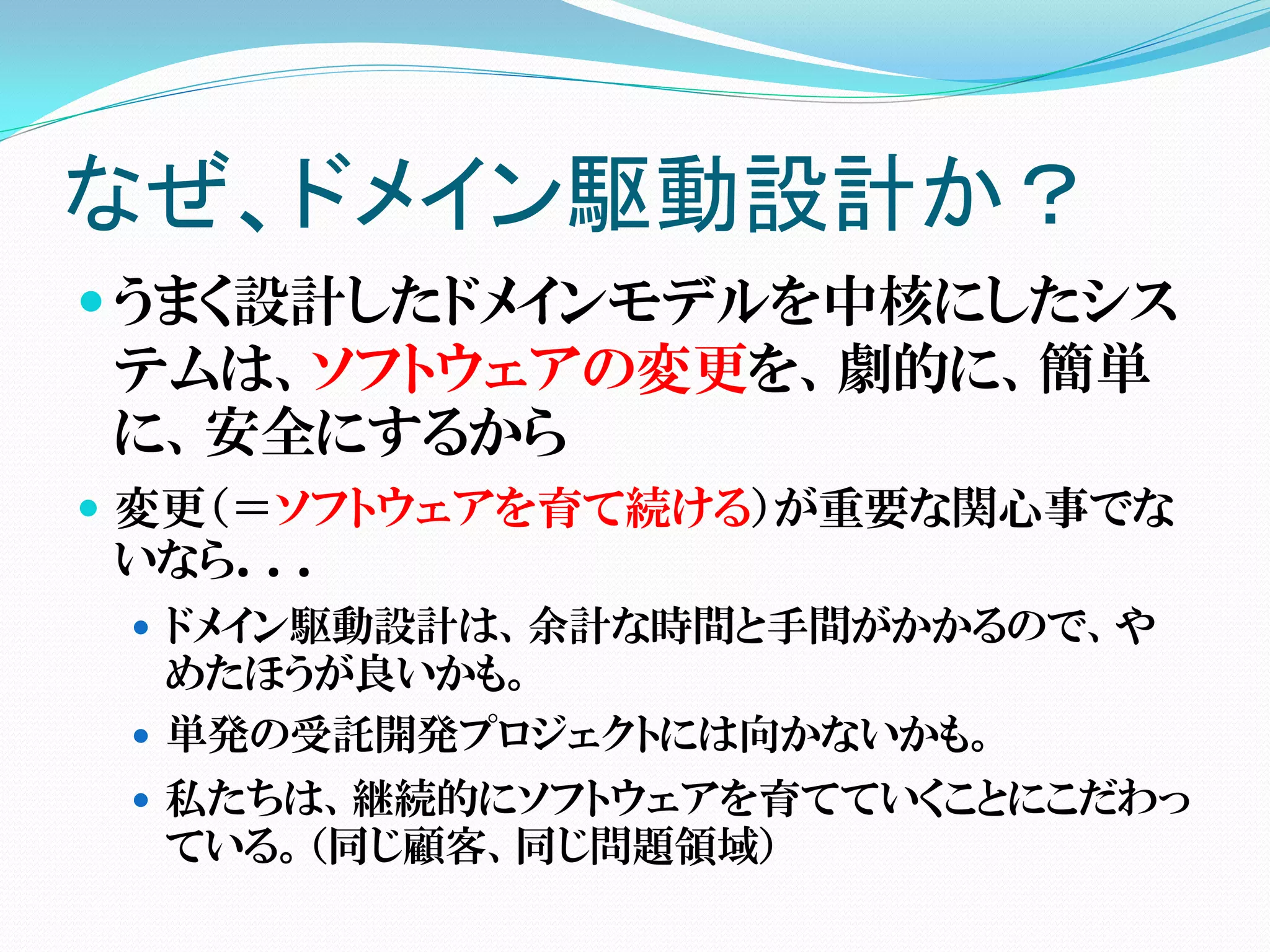なぜ、ドメイン駆動設計か？
 うまく設計したドメインモデルを中核にしたシス
テムは、ソフトウェアの変更を、劇的に、簡単
に、安全にするから
 変更（＝ソフトウェアを育て続ける）が重要な関心事でな
いなら．．．
  ドメイン駆動設計は、余計な時間と手間がかかるので、や
   めたほうが良いかも。
  単発の受託開発プロジェクトには向かないかも。
  私たちは、継続的にソフトウェアを育てていくことにこだわっ
  ている。（同じ顧客、同じ問題領域）
 