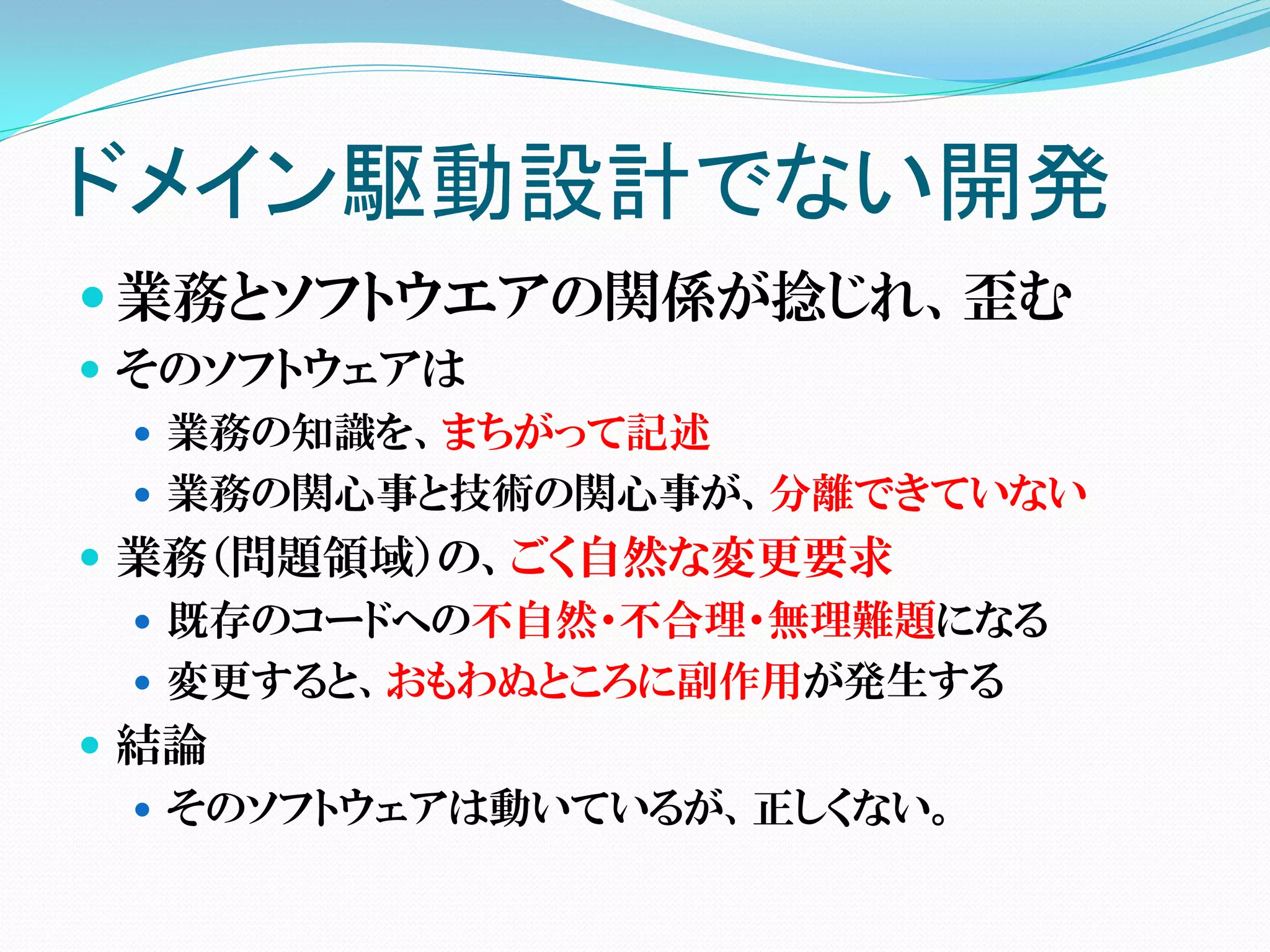 ドメイン駆動設計でない開発
 業務とソフトウエアの関係が捻じれ、歪む
 そのソフトウェアは
   業務の知識を、まちがって記述
   業務の関心事と技術の関心事が、分離できていない
 業務（問題領域）の、ごく自然な変更要求
   既存のコードへの不自然・不合理・無理難題になる
   変更すると、おもわぬところに副作用が発生する
 結論
   そのソフトウェアは動いているが、正しくない。
 