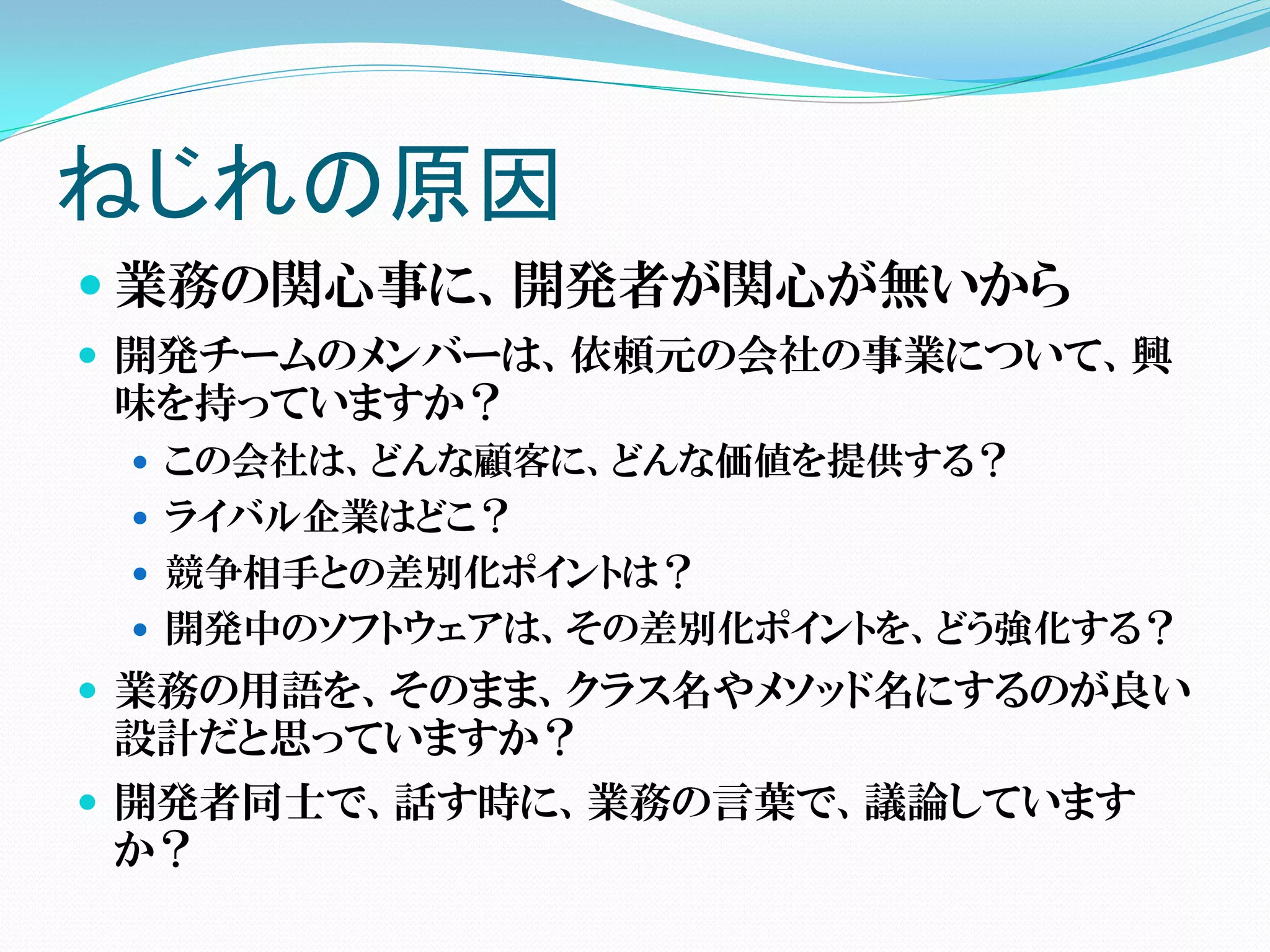 ねじれの原因
 業務の関心事に、開発者が関心が無いから
 開発チームのメンバーは、依頼元の会社の事業について、興
 味を持っていますか？
  この会社は、どんな顧客に、どんな価値を提供する？
  ライバル企業はどこ？
  競争相手との差別化ポイントは？
  開発中のソフトウェアは、その差別化ポイントを、どう強化する？
 業務の用語を、そのまま、クラス名やメソッド名にするのが良い
 設計だと思っていますか？
 開発者同士で、話す時に、業務の言葉で、議論しています
 か？
 
