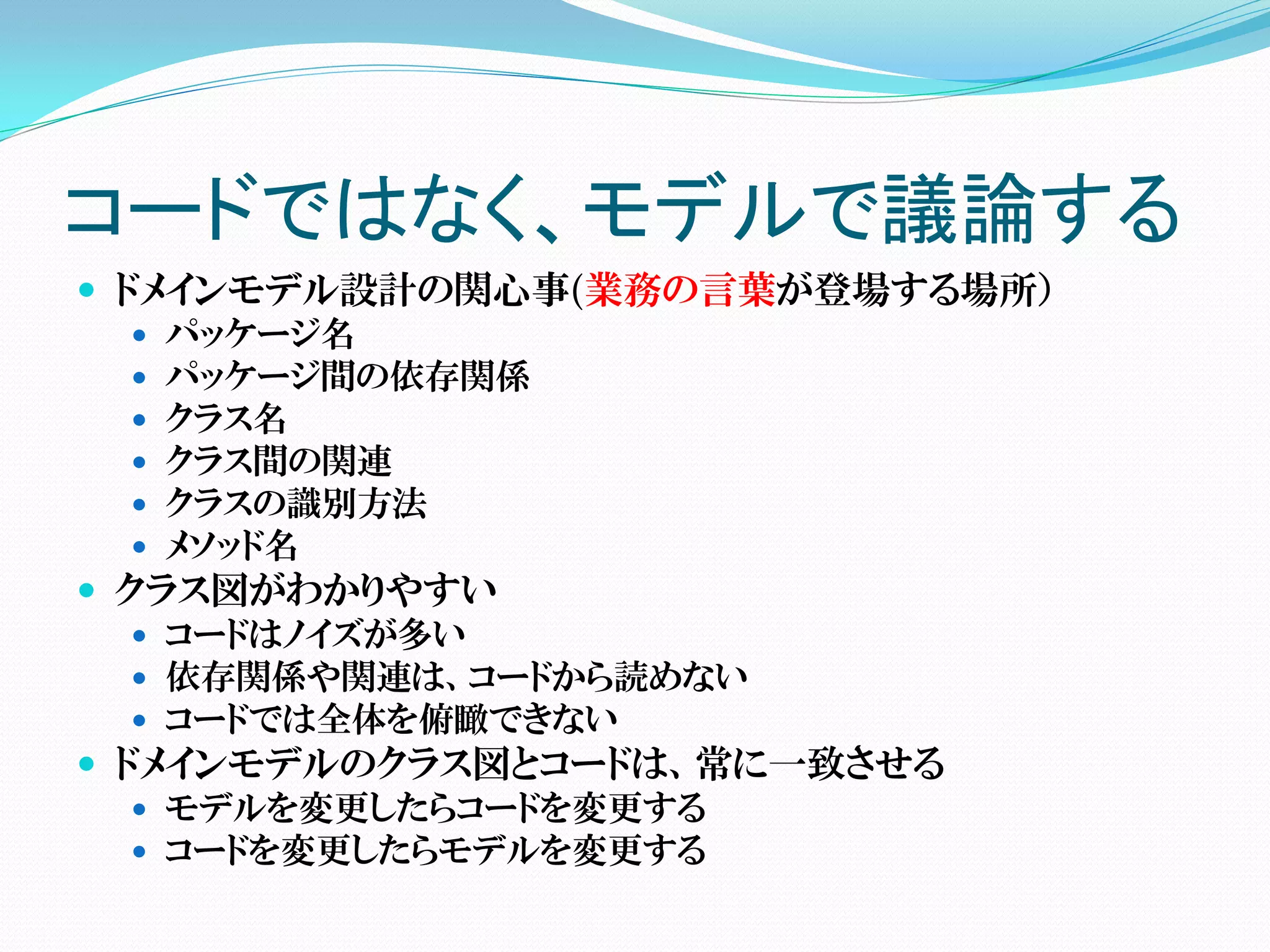 コードではなく、モデルで議論する
 ドメインモデル設計の関心事(業務の言葉が登場する場所）
    パッケージ名
    パッケージ間の依存関係
    クラス名
    クラス間の関連
    クラスの識別方法
    メソッド名
 クラス図がわかりやすい
    コードはノイズが多い
    依存関係や関連は、コードから読めない
    コードでは全体を俯瞰できない
 ドメインモデルのクラス図とコードは、常に一致させる
    モデルを変更したらコードを変更する
    コードを変更したらモデルを変更する
 