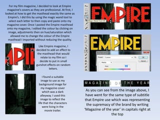 For my film magazine, I decided to look at Empire
  magazine’s covers as they are professional. At first, I
looked at how to get the masthead exactly the same as
  Empire’s. I did this by using the magic wand tool to
   select each letter to then copy and paste onto my
  magazine cover. Once I pasted the Empire masthead
  onto my magazine, I edited the colour by clicking on
   image, adjustments then on hue/saturation which
     allowed me to change the colour of the Empire
   masthead I imported without reducing the quality.

                           Like Empire magazine, I
                         decided to add an effect to
                          the masthead that would
                             relate to my film so I
                            decide to put in small
                         gunshot effects on random
                                    letters.

                               I found a suitable
                              image to use as my
                            background image for
                              my magazine cover
                               which was a dark               As you can see from the image above, I
                             alleyway. I used this           have went for the same type of subtitle
                             image to reflect the            that Empire use which was representing
                           life that the characters
                               were living in the
                                                              the supremacy of the brand by writing
                                  movie trailer.            ‘Magazine of the year’ in capitals right at
                                                                              the top
 