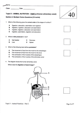 ,-Jame:
   Class:                  Date:


   Topic 5 - ANIMAL NUTRlrloN               - PART 2 (Human
  Section-A: Multiple Choice Questions [15 markst
                                                                    atimentary canat)
                                                                                          40
   1.   which of the following gives the correct order of the stages of nutrition?

         A    Digestion, absorption, assimilation and ingestion
         B    Digestion, ingestion, absorption and assimilation
         C    lngestion, digestion, absorption and assimilation
         D    lngestion, assimilation, digestion and absorption


  2.    Where is bile produced in man?

         A Gallbladder                 C    Pancreas
         B Liver                       D    Spleen


        Which of the following best defines peristatsis?

         A    The movement of food from the mouth to the oesophagus
         B    The movement of food from the mouth to the anus
         C    The contraction of the muscles of the oesophagus
         D    The contraction of the muscles of the alimentary canal


  4.    The diagram shows the human alimentary canal.

        Where does the digestion of starch begin?




  Topic 5 -Animal Nutrition        -Part2                                               Page   I of7
 
