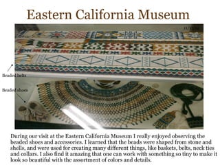 Eastern California Museum
                                                                             11/11/12




Beaded belts


Beaded shoes




    During our visit at the Eastern California Museum I really enjoyed observing the
    beaded shoes and accessories. I learned that the beads were shaped from stone and
    shells, and were used for creating many different things, like baskets, belts, neck ties
    and collars. I also find it amazing that one can work with something so tiny to make it
    look so beautiful with the assortment of colors and details.
 