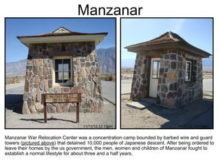 Manzanar




                                   11/11/12 12:13pm                           11/11/12 12:10pm


Manzanar War Relocation Center was a concentration camp bounded by barbed wire and guard
towers (pictured above) that detained 10,000 people of Japanese descent. After being ordered to
leave their homes by the us government, the men, women and children of Manzanar fought to
establish a normal lifestyle for about three and a half years.
 