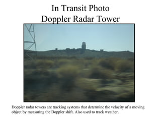 In Transit Photo
                  Doppler Radar Tower




Doppler radar towers are tracking systems that determine the velocity of a moving
object by measuring the Doppler shift. Also used to track weather.
 