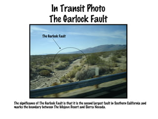 In Transit Photo
                           The Garlock Fault
                      The Garlock Fault




The significance of The Garlock Fault is that it is the second largest fault in Southern California and
marks the boundary between The Mojave Desert and Sierra Nevada.
 