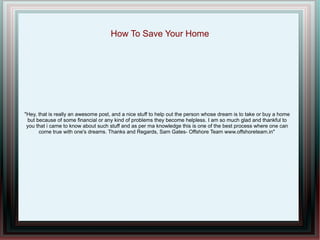 How To Save Your Home




"Hey, that is really an awesome post, and a nice stuff to help out the person whose dream is to take or buy a home
 but because of some financial or any kind of problems they become helpless. I am so much glad and thankful to
 you that i came to know about such stuff and as per ma knowledge this is one of the best process where one can
      come true with one's dreams. Thanks and Regards, Sam Gates- Offshore Team www.offshoreteam.in"
 