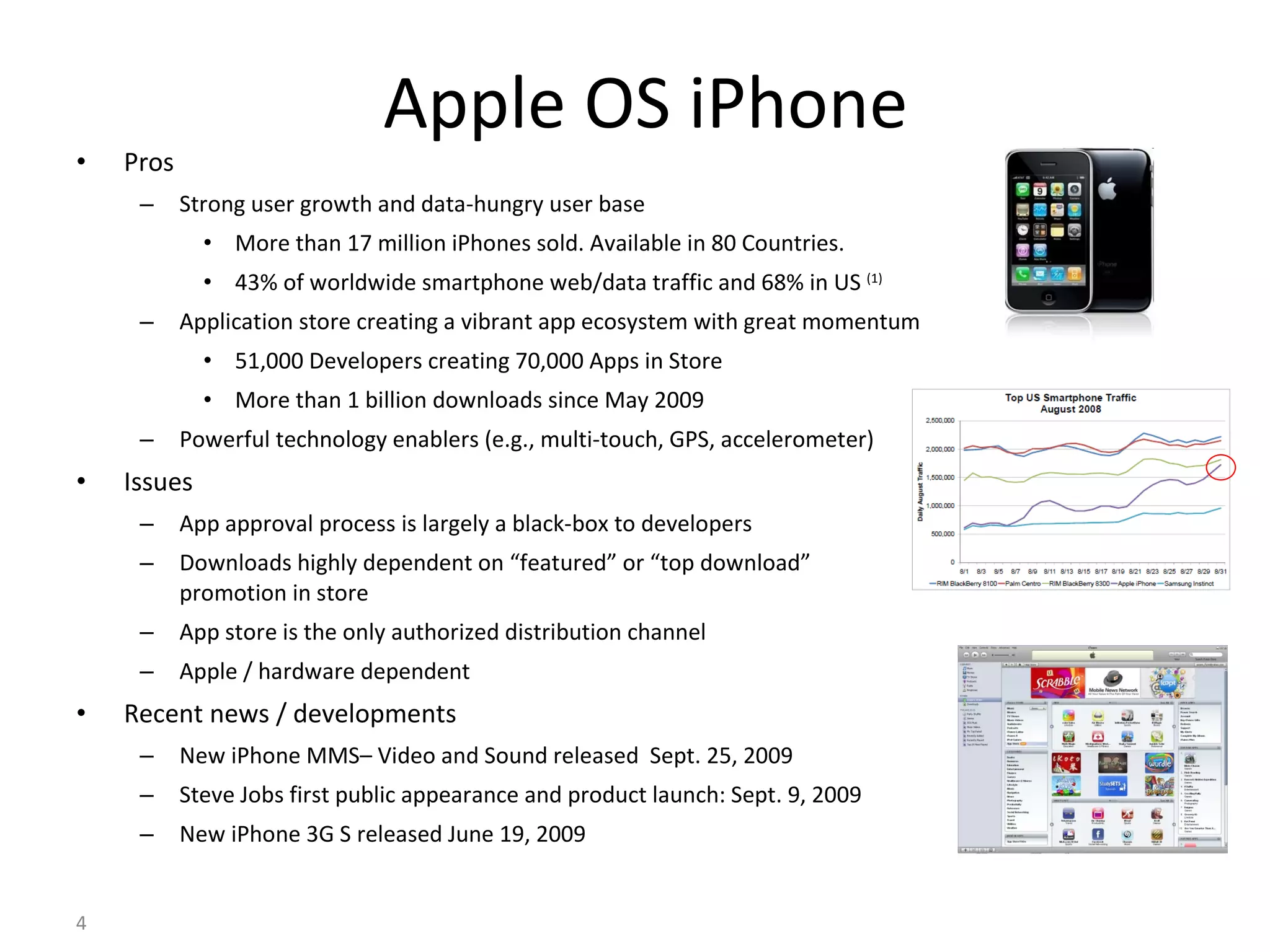 Apple OS iPhone Pros Strong user growth and data-hungry user base More than 17 million iPhones sold. Available in 80 Countries. 43% of worldwide smartphone web/data traffic and 68% in US  (1) Application store creating a vibrant app ecosystem with great momentum 51,000 Developers creating 70,000 Apps in Store More than 1 billion downloads since May 2009 Powerful technology enablers (e.g., multi-touch, GPS, accelerometer) Issues App approval process is largely a black-box to developers Downloads highly dependent on “featured” or “top download” promotion in store App store is the only authorized distribution channel Apple / hardware dependent Recent news / developments New iPhone MMS– Video and Sound released  Sept. 25, 2009 Steve Jobs first public appearance and product launch: Sept. 9, 2009 New iPhone 3G S released June 19, 2009 