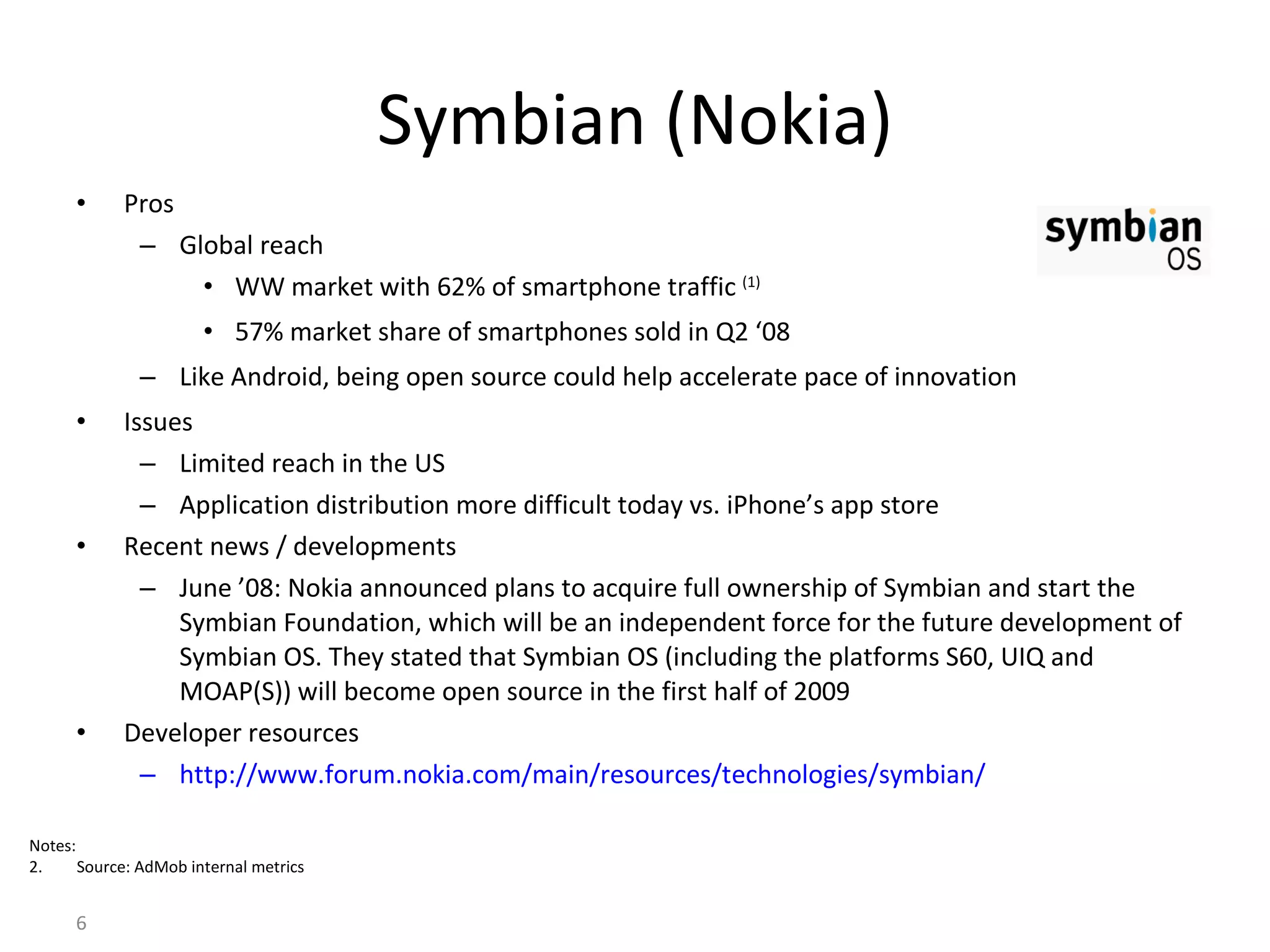 Symbian (Nokia) Pros Global reach WW market with 62% of smartphone traffic  (1) 57% market share of smartphones sold in Q2 ‘08 Like Android, being open source could help accelerate pace of innovation Issues Limited reach in the US Application distribution more difficult today vs. iPhone’s app store  Recent news / developments June ’08: Nokia announced plans to acquire full ownership of Symbian and start the Symbian Foundation, which will be an independent force for the future development of Symbian OS. They stated that Symbian OS (including the platforms S60, UIQ and MOAP(S)) will become open source in the first half of 2009 Developer resources http://www.forum.nokia.com/main/resources/technologies/symbian/ Notes: Source: AdMob internal metrics 