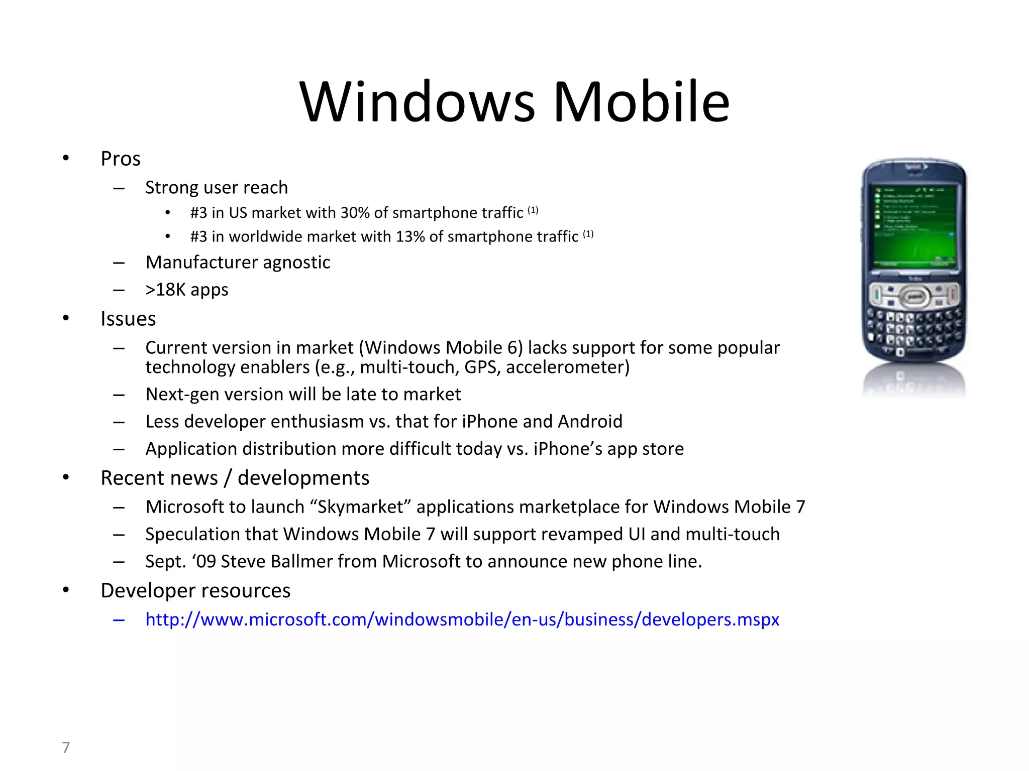 Windows Mobile Pros Strong user reach #3 in US market with 30% of smartphone traffic  (1) #3 in worldwide market with 13% of smartphone traffic  (1) Manufacturer agnostic >18K apps Issues Current version in market (Windows Mobile 6) lacks support for some popular technology enablers (e.g., multi-touch, GPS, accelerometer) Next-gen version will be late to market Less developer enthusiasm vs. that for iPhone and Android Application distribution more difficult today vs. iPhone’s app store  Recent news / developments Microsoft to launch “Skymarket” applications marketplace for Windows Mobile 7 Speculation that Windows Mobile 7 will support revamped UI and multi-touch Sept. ‘09 Steve Ballmer from Microsoft to announce new phone line. Developer resources http://www.microsoft.com/windowsmobile/en-us/business/developers.mspx 