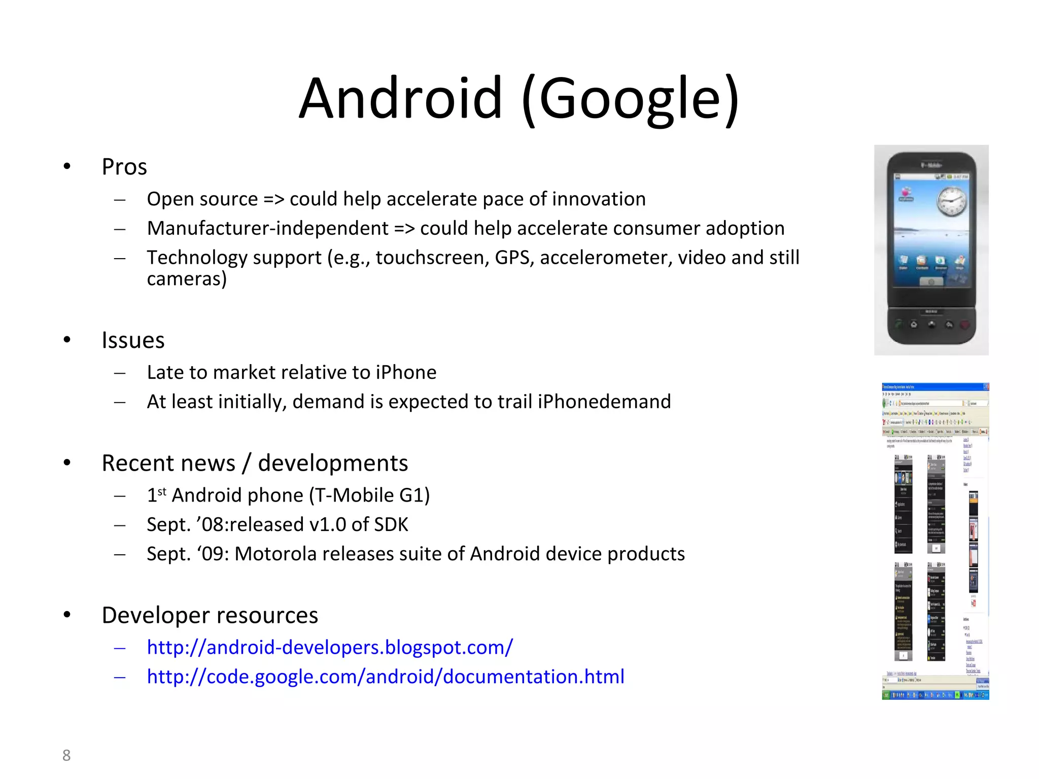 Android (Google) Pros Open source => could help accelerate pace of innovation Manufacturer-independent => could help accelerate consumer adoption Technology support (e.g., touchscreen, GPS, accelerometer, video and still cameras) Issues Late to market relative to iPhone At least initially, demand is expected to trail iPhonedemand Recent news / developments 1 st  Android phone (T-Mobile G1) Sept. ’08:released v1.0 of SDK Sept. ‘09: Motorola releases suite of Android device products Developer resources http://android-developers.blogspot.com/ http://code.google.com/android/documentation.html 
