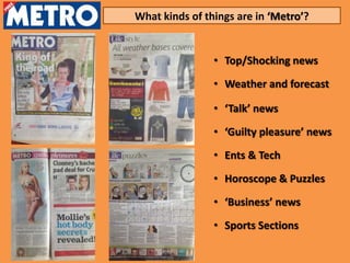 What kinds of things are in ‘Metro’?


                • Top/Shocking news

                • Weather and forecast

                • ‘Talk’ news

                • ‘Guilty pleasure’ news

                • Ents & Tech
                • Horoscope & Puzzles
                • ‘Business’ news

                • Sports Sections
 