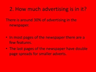 2. How much advertising is in it?
There is around 30% of advertising in the
  newspaper.

• In most pages of the newspaper there are a
  few features.
• The last pages of the newspaper have double
  page spreads for smaller adverts.
 