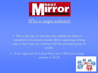 Who is target audience?


 • Due to the type of news that they publish, the Metro is
  considered to be aimed at mainly labour supporting working
 class as their topics are in favour with this particular group of
                                people.
• It has supported the Labour Party since 1945 and its target
                      audience is 18-30.
 