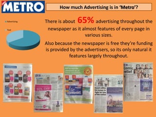How much Advertising is in ‘Metro’?

Advertising   There is about  65%    advertising throughout the
Text           newspaper as it almost features of every page in
                                various sizes.
              Also because the newspaper is free they’re funding
              is provided by the advertisers, so its only natural it
                         features largely throughout.
 