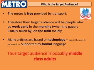 Who is the Target Audience?

• The metro is free provided by transport.

• Therefore their target audience will be people who
  go work early in the morning (when the papers
  usually taken by) on the train mainly.

• Many articles are based on technology – esp, in the ents &
  tech sections Supported by formal language



   Thus target audience is possibly middle
                 class adults
 