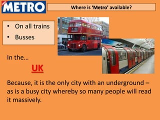 Where is ‘Metro’ available?


• On all trains
• Busses

In the…
          UK
Because, it is the only city with an underground –
as is a busy city whereby so many people will read
it massively.
 