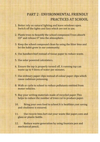 PART 2 : ENVIRONMENTAL FRIENDLY
                        PRACTICES AT SCHOOL
1. Better rely on natural lighting and leave windows open.
   Switch off the lights and fans which are not in use.

2. Plants trees to beautify the school compound.Trees absorb
   CO² and release O² into the atmosphere.

3. Keep the school compound clean by using the litter bins and
   let the habit grow in our community.

4. Use handkerchief instead of tissue paper to reduce waste.

5. Use solar powered calculators.

6. Ensure the tap is properly turned off. A running tap can
   waste up to 9 litres of water per minutes.

7. Use ordinary paper clips instead of colour paper clips which
   cause cadmium poisoning.

8. Walk or cycle to school to reduce pollutants emitted from
   motor vehicles.

9. Buy your writing materials made of recycled paper.This
   helps to reduce the number of trees cut to produce paper.

10.    Bring your own food to school.It is healthier,cost saving
  and clealiness is ensured.

11.    Use recycle bins.Sort out your waste like paper,cans and
  glass or plastic bottle.

12.   Reduce waste generation by using fountain pen and
  mechanical pencil.
 