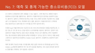 No. 7: 예측 및 통제 가능한 총소유비용(TCO) 모델
온-프레미스 IT환경에서 흔히 경험할 수 있는 일들이 – 전혀 예상치도 못했던 비용이
발생해서 IT관리자를 당황케 하는 -클라우드 어플리케이션의 경우에는 발생하지 않는
다. 클라우드 업체가 고객에게 제시하는 비용 구조는 예측 및 통제 가능해야 하고, 월별
(분기, 반기별)비용 구조도 투명해야 한다. 물론, 클라우드 어플리케이션은 고객에게
HW, SW라이선스 등에 대한 초기 투자를 요구하지 말아야 한다.


진정한 SaaS 어플리케이션은 단순한 호스팅 서비스에 비해 많은 장점을 제공하는데, 그
중 가장 큰 가치 중 하나는 단일 버전의 소프트웨어를 사용하고 클라우드 업체가 모든
업데이트 작업을 책임지는 멀티-테넌시 환경을 가지고 있기 때문에 고객이 지불해야
하는 총소유비용의 예측과 통제 능력을 극대화할 수 있다는 점이다. 따라서, 대형 SW업
그레이드시 일반적으로 발생하는 Hidden Cost는 클라우드 모델에서는 발생하지 말아
야 한다.


예측 및 통제 가능한 IT비용 구조를 통해, 예산 설정 프로세스의 투명성을 높이고 IT의
Hidden cost때문에 발행하던 부서 및 조직 갈등을 해결하는 것도 CIO의 중요한 업무라
는 점을 빨리 이해하는 것이 필요한 시점이다.
 