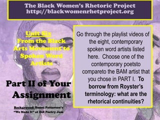 The Black Women’s Rhetoric Project
       http://blackwomenrhetproject.org


    Unit Six                      Go through the playlist videos of
  From the Black                        the eight, contemporary
 Arts Movement to                     spoken word artists listed
   Spoken Word                         here. Choose one of the
      Artists                            contemporary poetsto
                                    compareto the BAM artist that
                                       you chose in PART I. To
Part II of Your                        borrow from Royster’s
 Assignment                          terminology: what are the
                                       rhetorical continuities?
 Background: Sunni Patterson’s
 “We Made It” at Def Poetry Jam
 