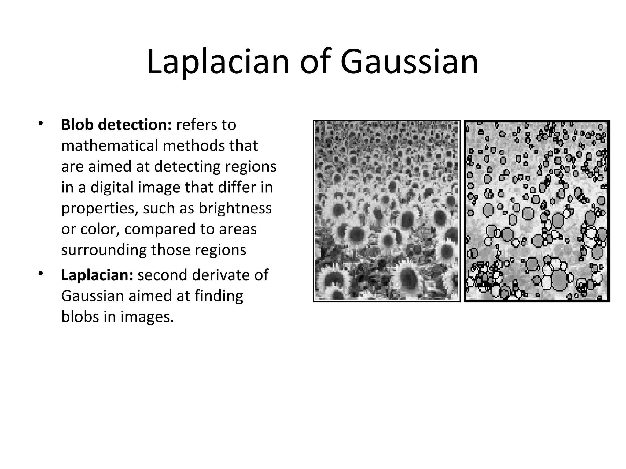 Laplacian of Gaussian
•   Blob detection: refers to
    mathematical methods that
    are aimed at detecting regions
    in a digital image that differ in
    properties, such as brightness
    or color, compared to areas
    surrounding those regions
•   Laplacian: second derivate of
    Gaussian aimed at finding
    blobs in images.
 
