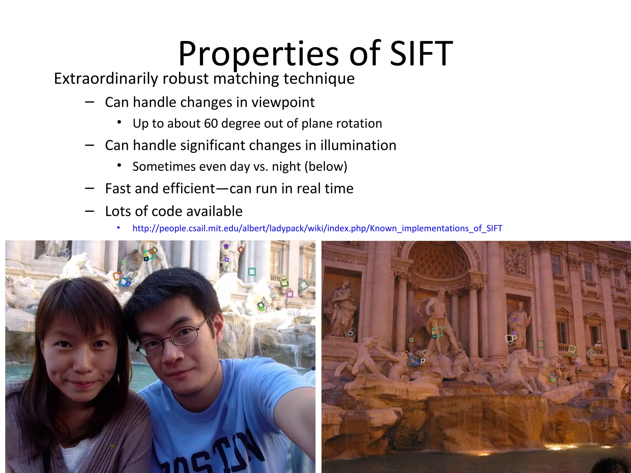 Properties of SIFT
Extraordinarily robust matching technique
   – Can handle changes in viewpoint
       • Up to about 60 degree out of plane rotation
   – Can handle significant changes in illumination
       • Sometimes even day vs. night (below)
   – Fast and efficient—can run in real time
   – Lots of code available
       •   http://people.csail.mit.edu/albert/ladypack/wiki/index.php/Known_implementations_of_SIFT
 