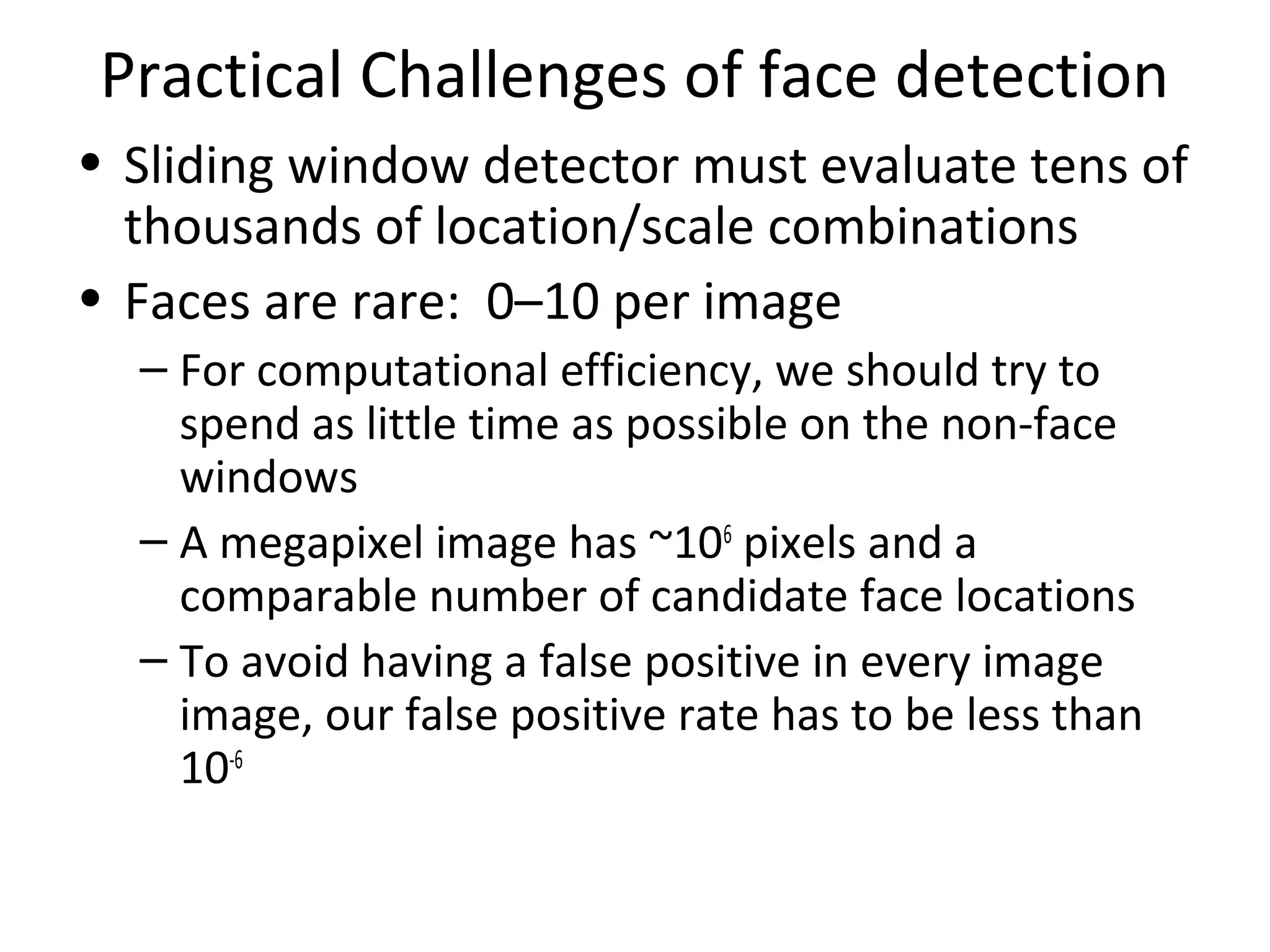 Practical Challenges of face detection
• Sliding window detector must evaluate tens of
  thousands of location/scale combinations
• Faces are rare: 0–10 per image
  – For computational efficiency, we should try to
    spend as little time as possible on the non-face
    windows
  – A megapixel image has ~106 pixels and a
    comparable number of candidate face locations
  – To avoid having a false positive in every image
    image, our false positive rate has to be less than
    10-6
 
