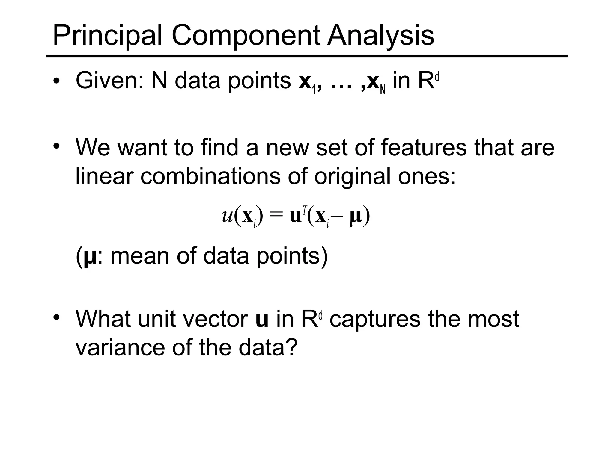 Principal Component Analysis
• Given: N data points x1, … ,xN in Rd

• We want to find a new set of features that are
  linear combinations of original ones:
                u(xi) = uT(xi – µ)
  (µ: mean of data points)

• What unit vector u in Rd captures the most
  variance of the data?
 