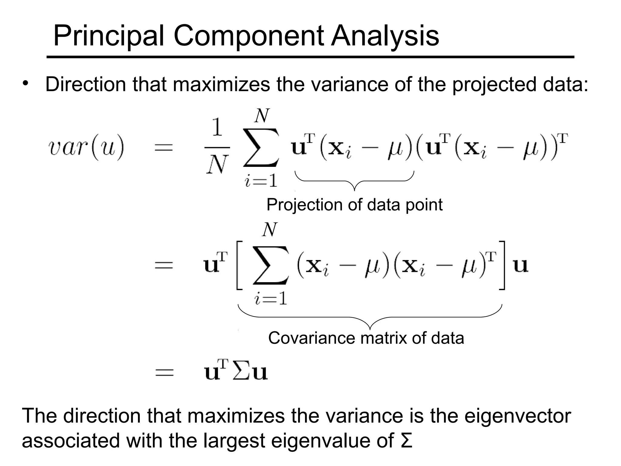 Principal Component Analysis
• Direction that maximizes the variance of the projected data:
                        N



                          Projection of data point
                          N




                          Covariance matrix of data



The direction that maximizes the variance is the eigenvector
associated with the largest eigenvalue of Σ
 