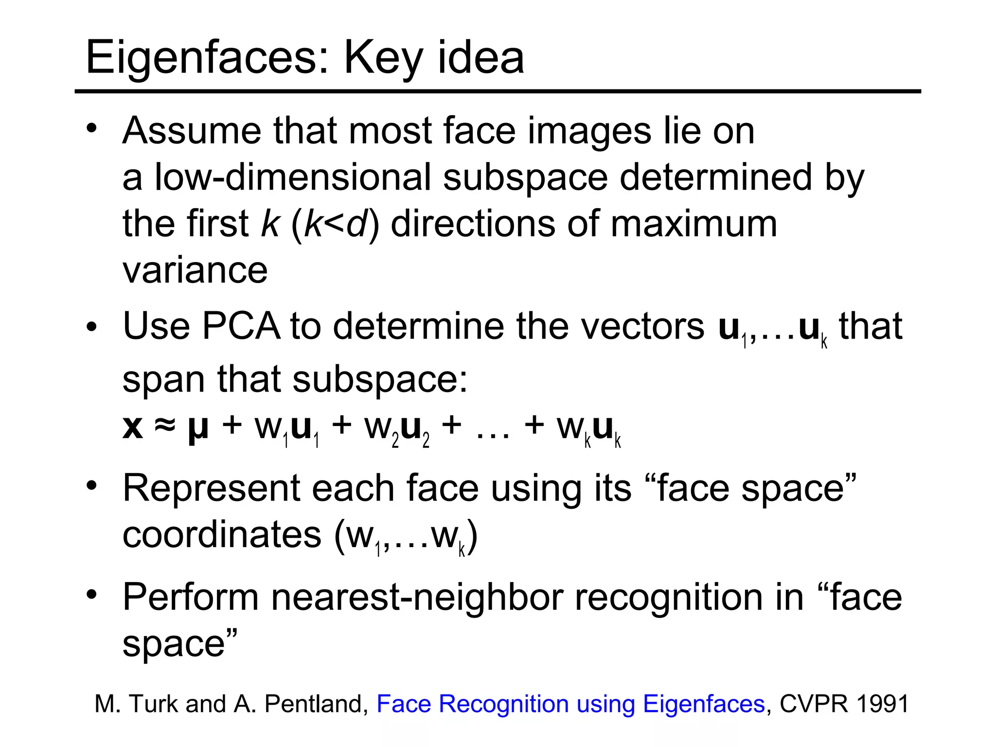 Eigenfaces: Key idea
• Assume that most face images lie on
  a low-dimensional subspace determined by
  the first k (k<d) directions of maximum
  variance
• Use PCA to determine the vectors u1,…uk that
  span that subspace:
  x ≈ μ + w1u1 + w2u2 + … + wkuk
• Represent each face using its “face space”
  coordinates (w1,…wk)
• Perform nearest-neighbor recognition in “face
  space”
M. Turk and A. Pentland, Face Recognition using Eigenfaces, CVPR 1991
 