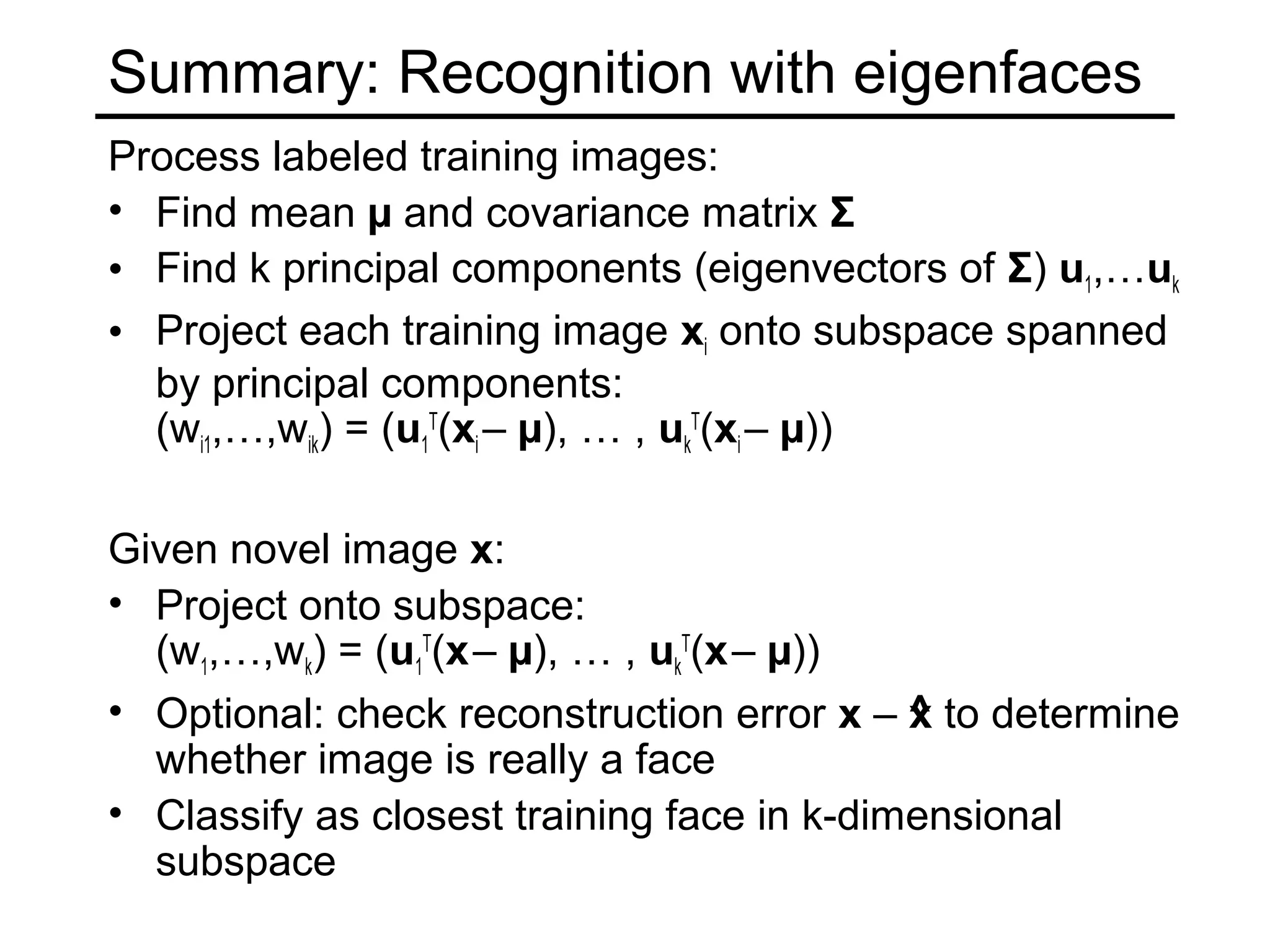 Summary: Recognition with eigenfaces
Process labeled training images:
• Find mean µ and covariance matrix Σ
• Find k principal components (eigenvectors of Σ) u1,…uk
• Project each training image xi onto subspace spanned
  by principal components:
  (wi1,…,wik) = (u1T(xi – µ), … , ukT(xi – µ))

Given novel image x:
• Project onto subspace:
  (w1,…,wk) = (u1T(x – µ), … , ukT(x – µ))
• Optional: check reconstruction error x – ^ to determine
                                            x
  whether image is really a face
• Classify as closest training face in k-dimensional
  subspace
 