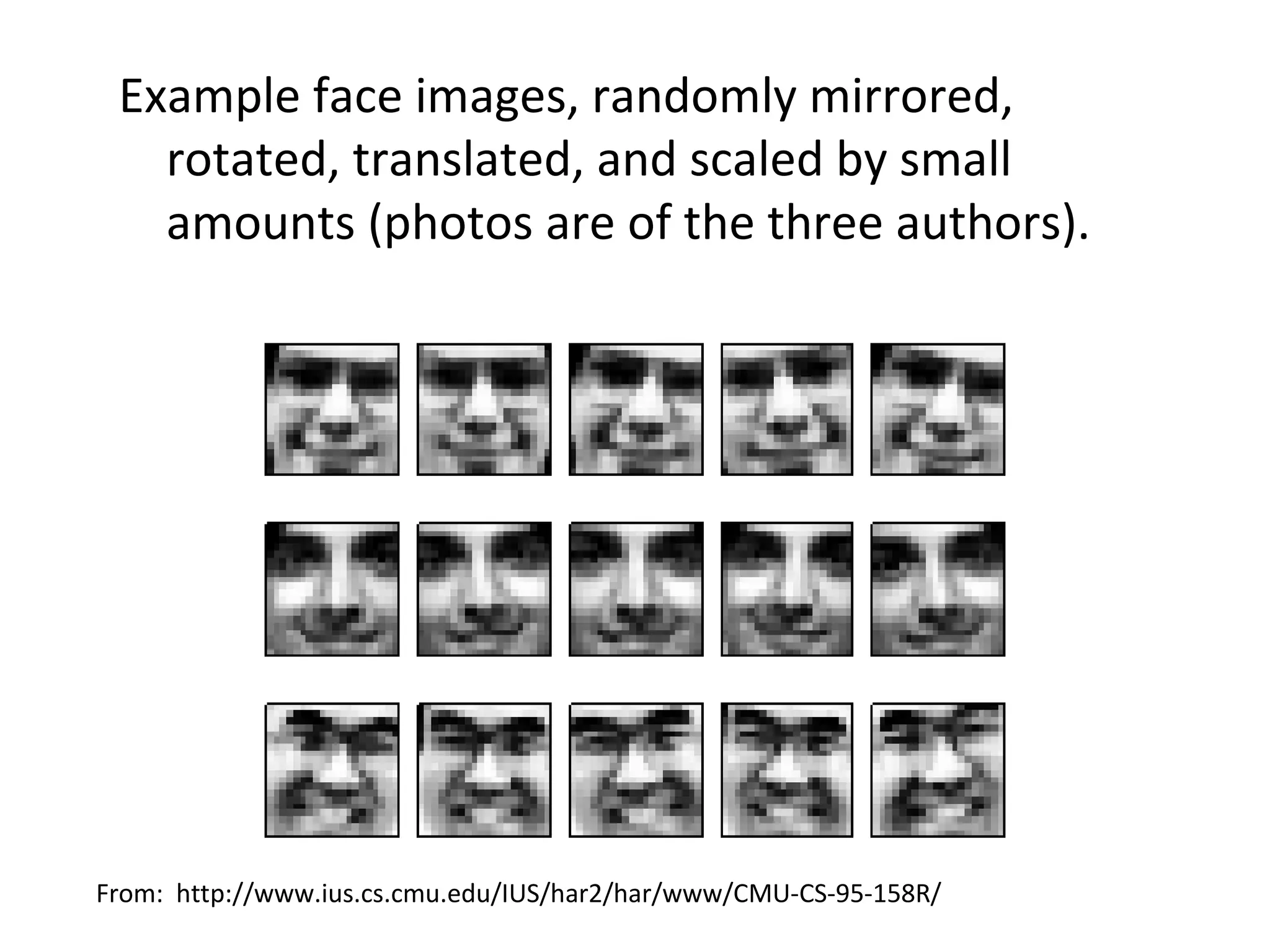 Example face images, randomly mirrored,
   rotated, translated, and scaled by small
   amounts (photos are of the three authors).




From: http://www.ius.cs.cmu.edu/IUS/har2/har/www/CMU-CS-95-158R/
 