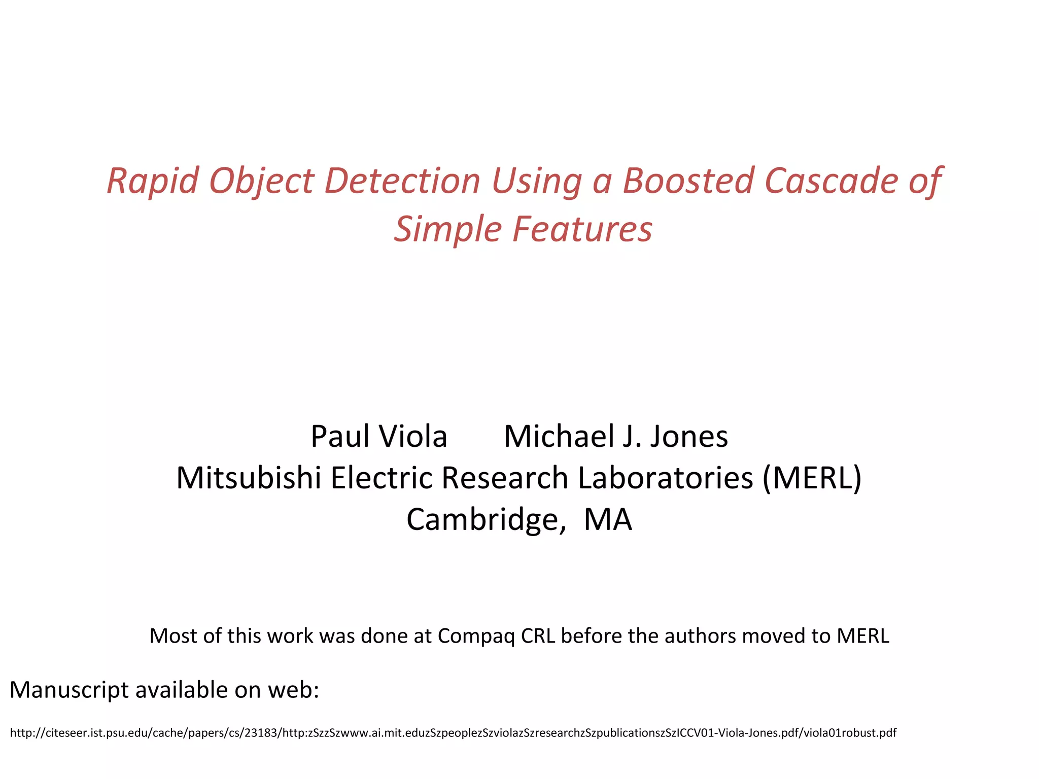 Rapid Object Detection Using a Boosted Cascade of
                                  Simple Features




                                       Paul Viola     Michael J. Jones
                              Mitsubishi Electric Research Laboratories (MERL)
                                               Cambridge, MA


                         Most of this work was done at Compaq CRL before the authors moved to MERL

Manuscript available on web:
http://citeseer.ist.psu.edu/cache/papers/cs/23183/http:zSzzSzwww.ai.mit.eduzSzpeoplezSzviolazSzresearchzSzpublicationszSzICCV01-Viola-Jones.pdf/viola01robust.pdf
 