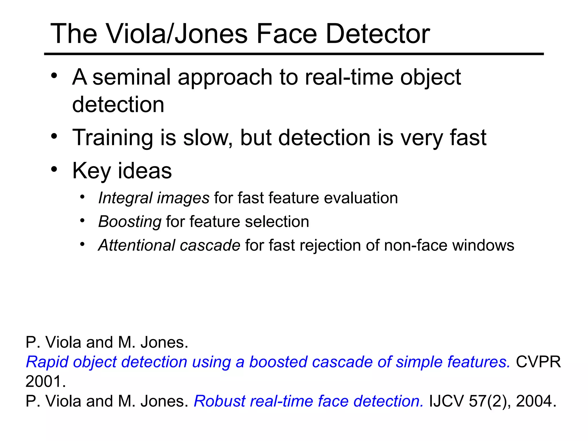 The Viola/Jones Face Detector
   • A seminal approach to real-time object
     detection
   • Training is slow, but detection is very fast
   • Key ideas
       • Integral images for fast feature evaluation
       • Boosting for feature selection
       • Attentional cascade for fast rejection of non-face windows




P. Viola and M. Jones.
Rapid object detection using a boosted cascade of simple features. CVPR
2001.
P. Viola and M. Jones. Robust real-time face detection. IJCV 57(2), 2004.
 