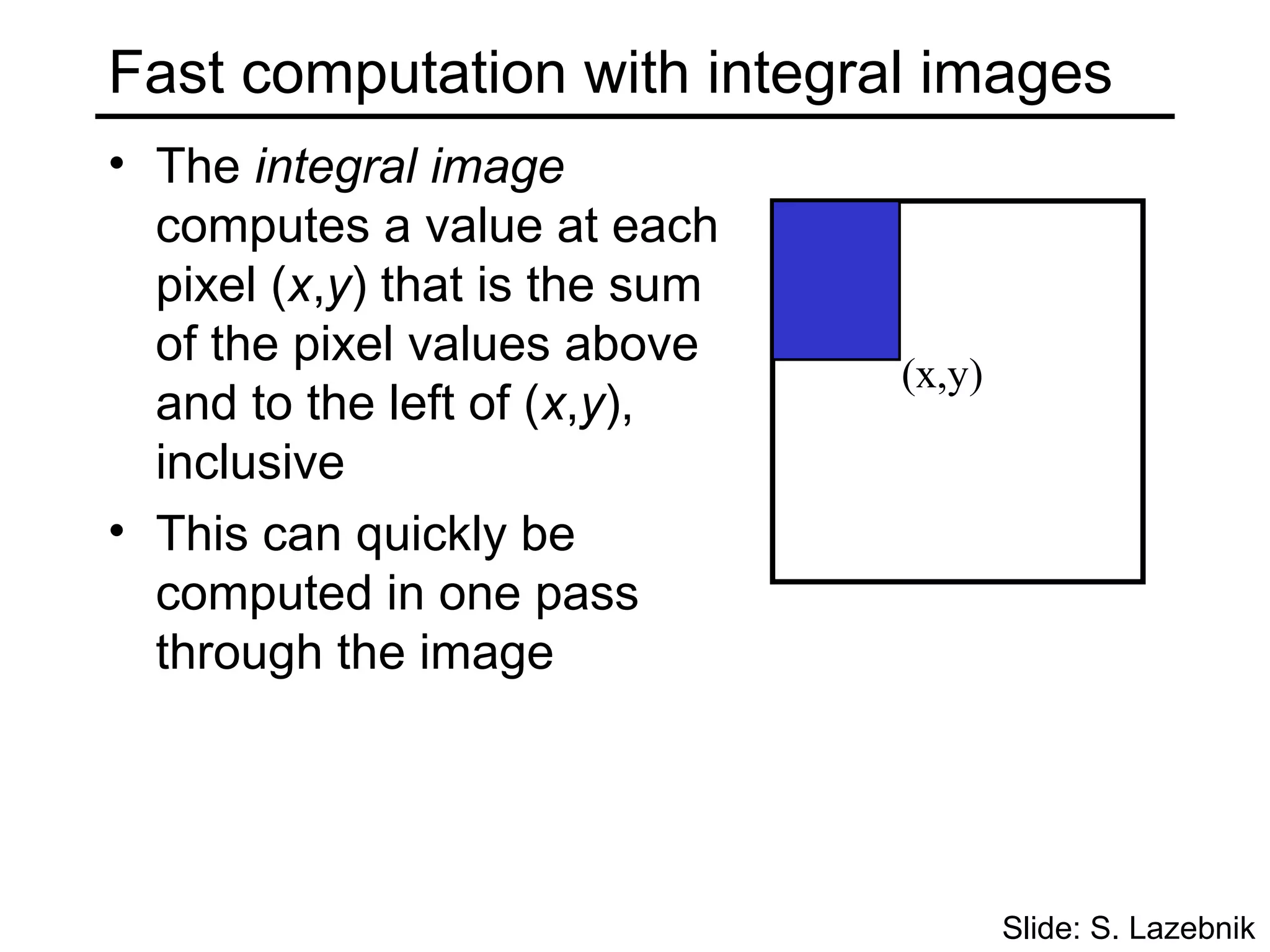 Fast computation with integral images
• The integral image
  computes a value at each
  pixel (x,y) that is the sum
  of the pixel values above
                                (x,y)
  and to the left of (x,y),
  inclusive
• This can quickly be
  computed in one pass
  through the image




                                        Slide: S. Lazebnik
 