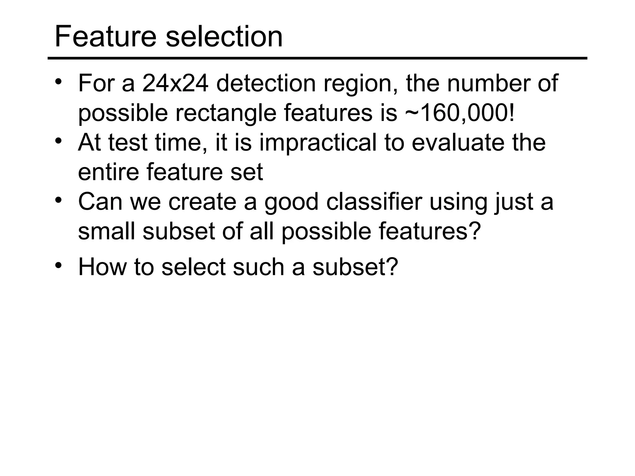 Feature selection
• For a 24x24 detection region, the number of
  possible rectangle features is ~160,000!
• At test time, it is impractical to evaluate the
  entire feature set
• Can we create a good classifier using just a
  small subset of all possible features?
• How to select such a subset?
 