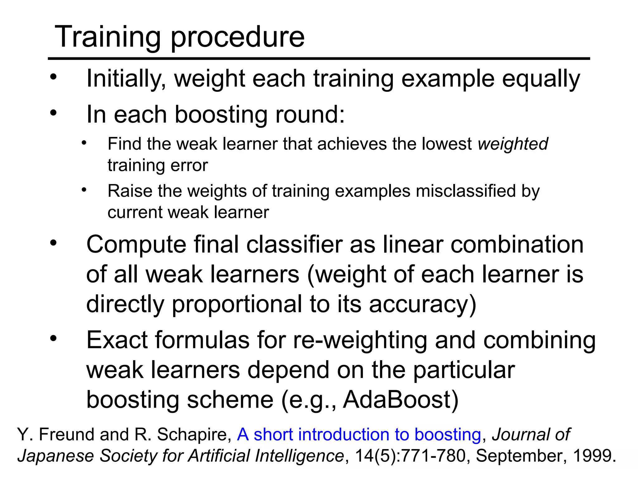 Training procedure
    •   Initially, weight each training example equally
    •   In each boosting round:
        •   Find the weak learner that achieves the lowest weighted
            training error
        •   Raise the weights of training examples misclassified by
            current weak learner
    •   Compute final classifier as linear combination
        of all weak learners (weight of each learner is
        directly proportional to its accuracy)
    •   Exact formulas for re-weighting and combining
        weak learners depend on the particular
        boosting scheme (e.g., AdaBoost)
Y. Freund and R. Schapire, A short introduction to boosting, Journal of
Japanese Society for Artificial Intelligence, 14(5):771-780, September, 1999.
 