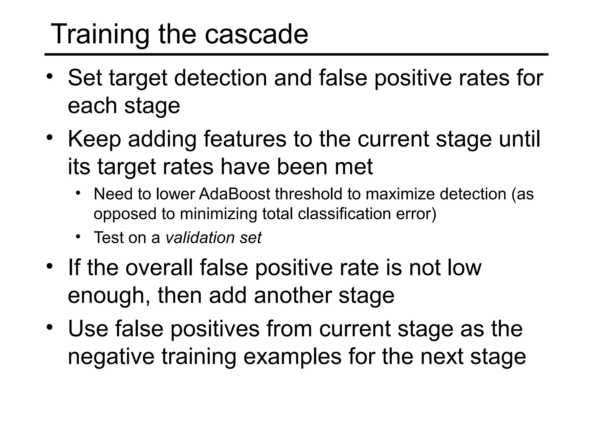 Training the cascade
• Set target detection and false positive rates for
  each stage
• Keep adding features to the current stage until
  its target rates have been met
   • Need to lower AdaBoost threshold to maximize detection (as
     opposed to minimizing total classification error)
   • Test on a validation set
• If the overall false positive rate is not low
  enough, then add another stage
• Use false positives from current stage as the
  negative training examples for the next stage
 