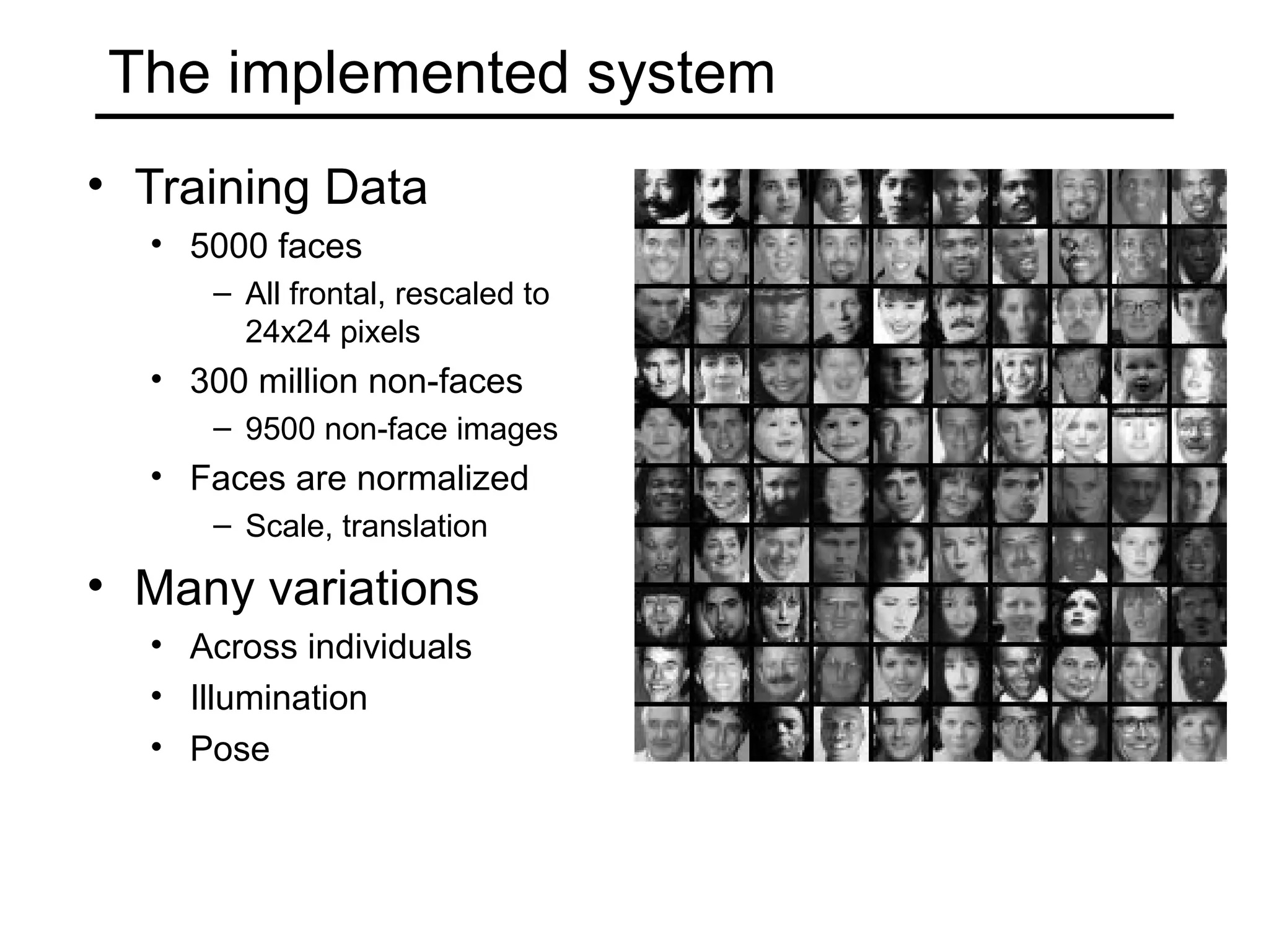 The implemented system
• Training Data
  • 5000 faces
     – All frontal, rescaled to
       24x24 pixels
  • 300 million non-faces
     – 9500 non-face images
  • Faces are normalized
     – Scale, translation

• Many variations
  • Across individuals
  • Illumination
  • Pose
 