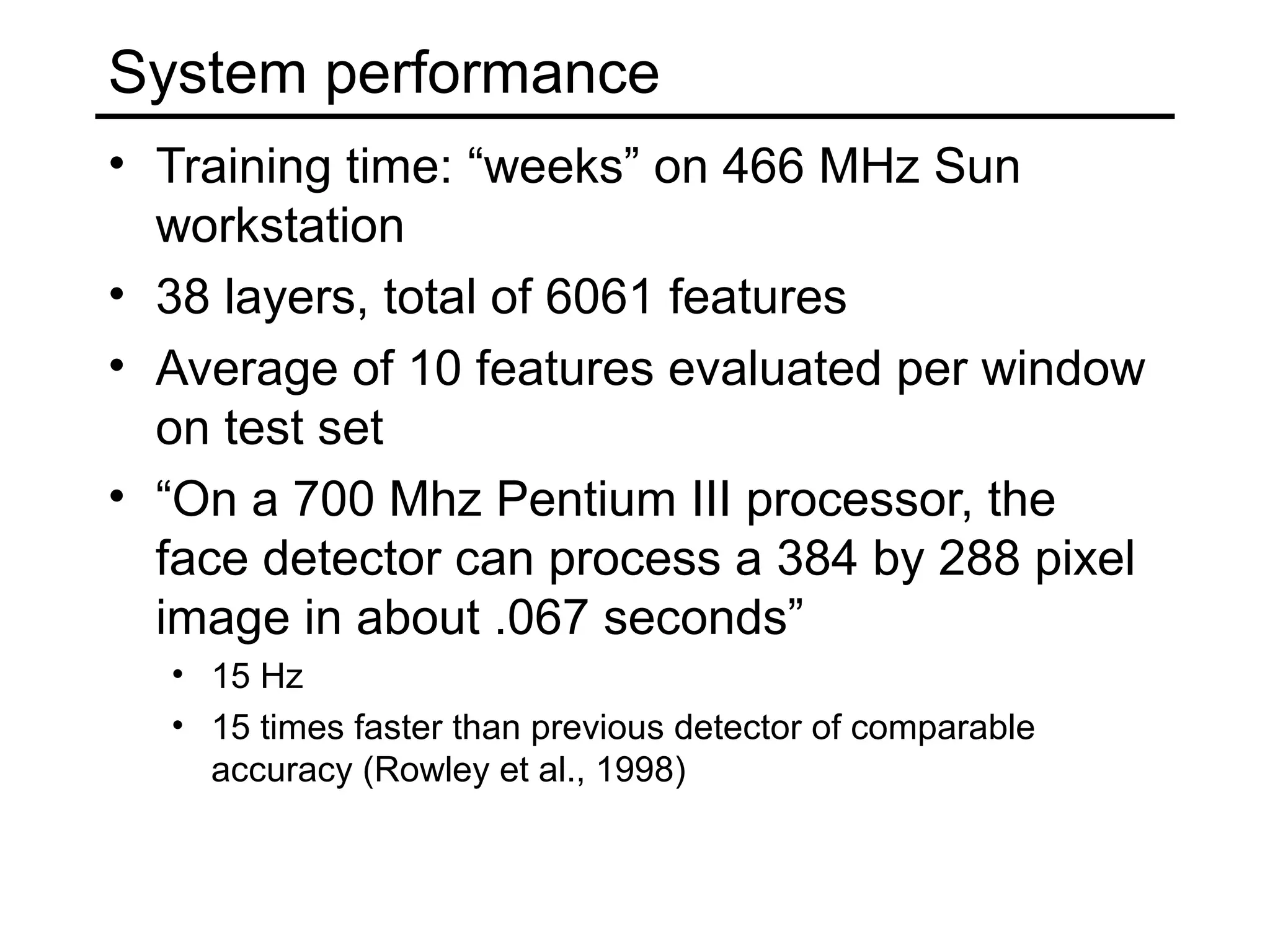 System performance
• Training time: “weeks” on 466 MHz Sun
  workstation
• 38 layers, total of 6061 features
• Average of 10 features evaluated per window
  on test set
• “On a 700 Mhz Pentium III processor, the
  face detector can process a 384 by 288 pixel
  image in about .067 seconds”
  • 15 Hz
  • 15 times faster than previous detector of comparable
    accuracy (Rowley et al., 1998)
 