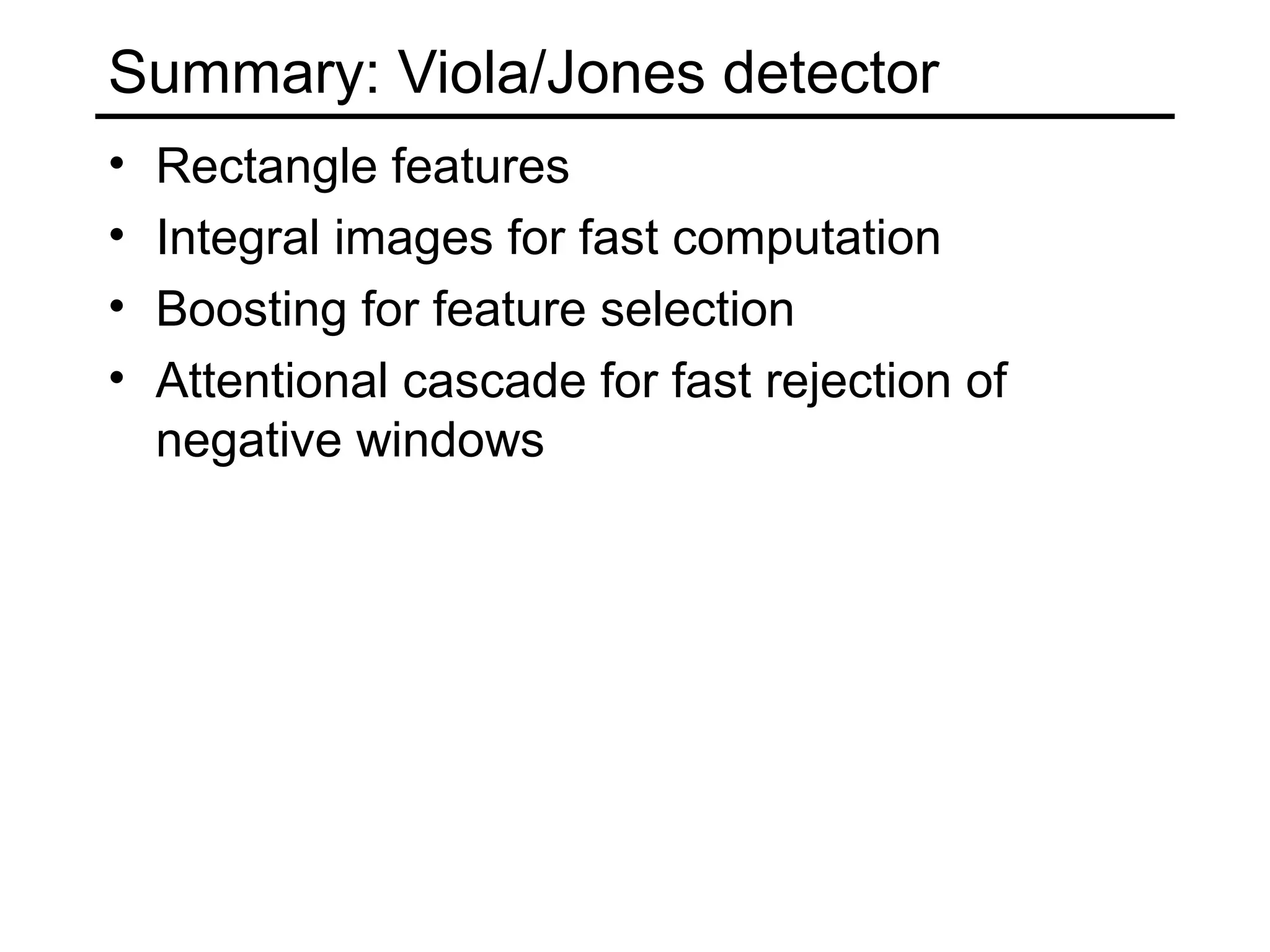 Summary: Viola/Jones detector
•   Rectangle features
•   Integral images for fast computation
•   Boosting for feature selection
•   Attentional cascade for fast rejection of
    negative windows
 