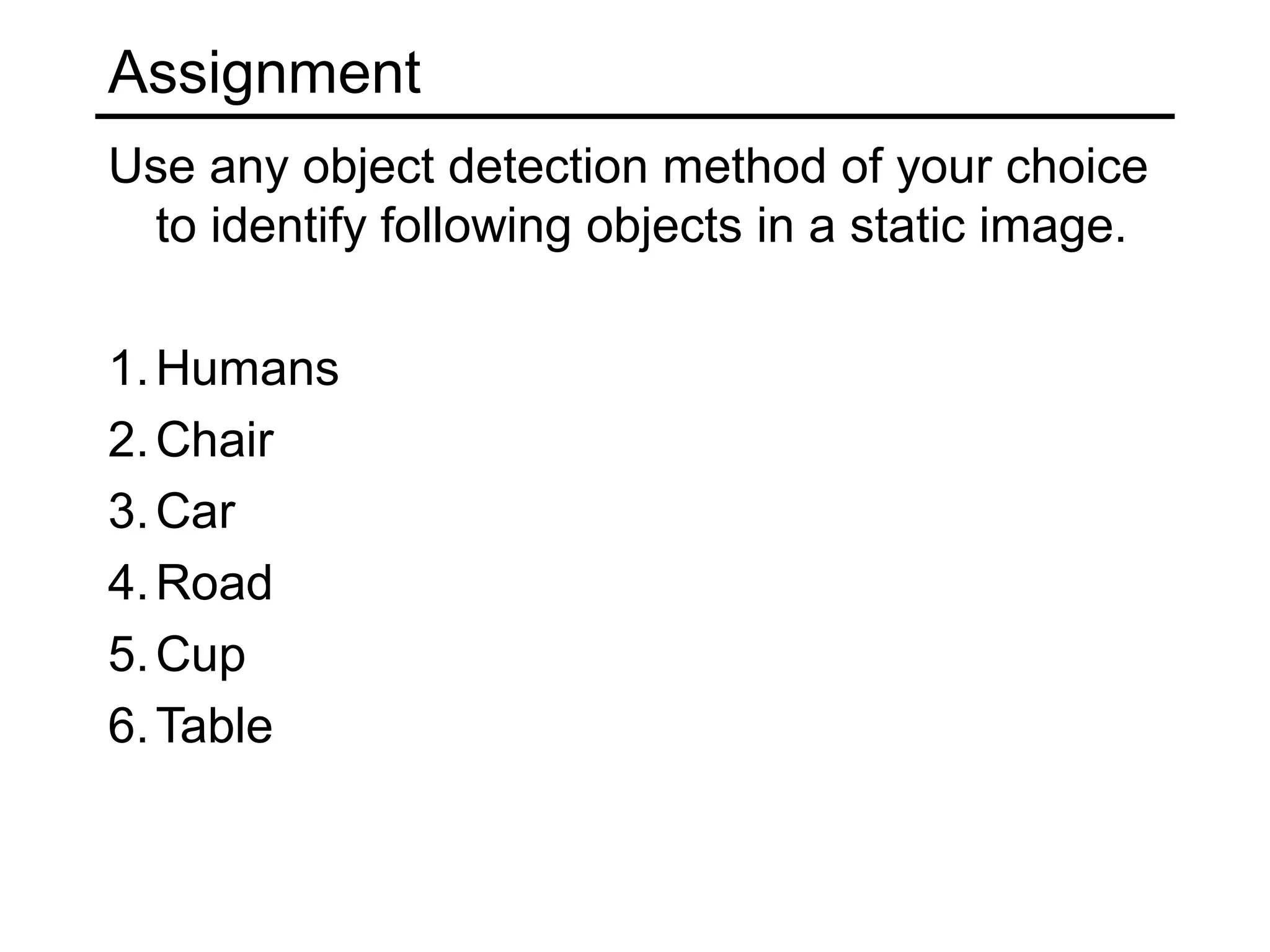 Assignment
Use any object detection method of your choice
 to identify following objects in a static image.

1. Humans
2. Chair
3. Car
4. Road
5. Cup
6. Table
 