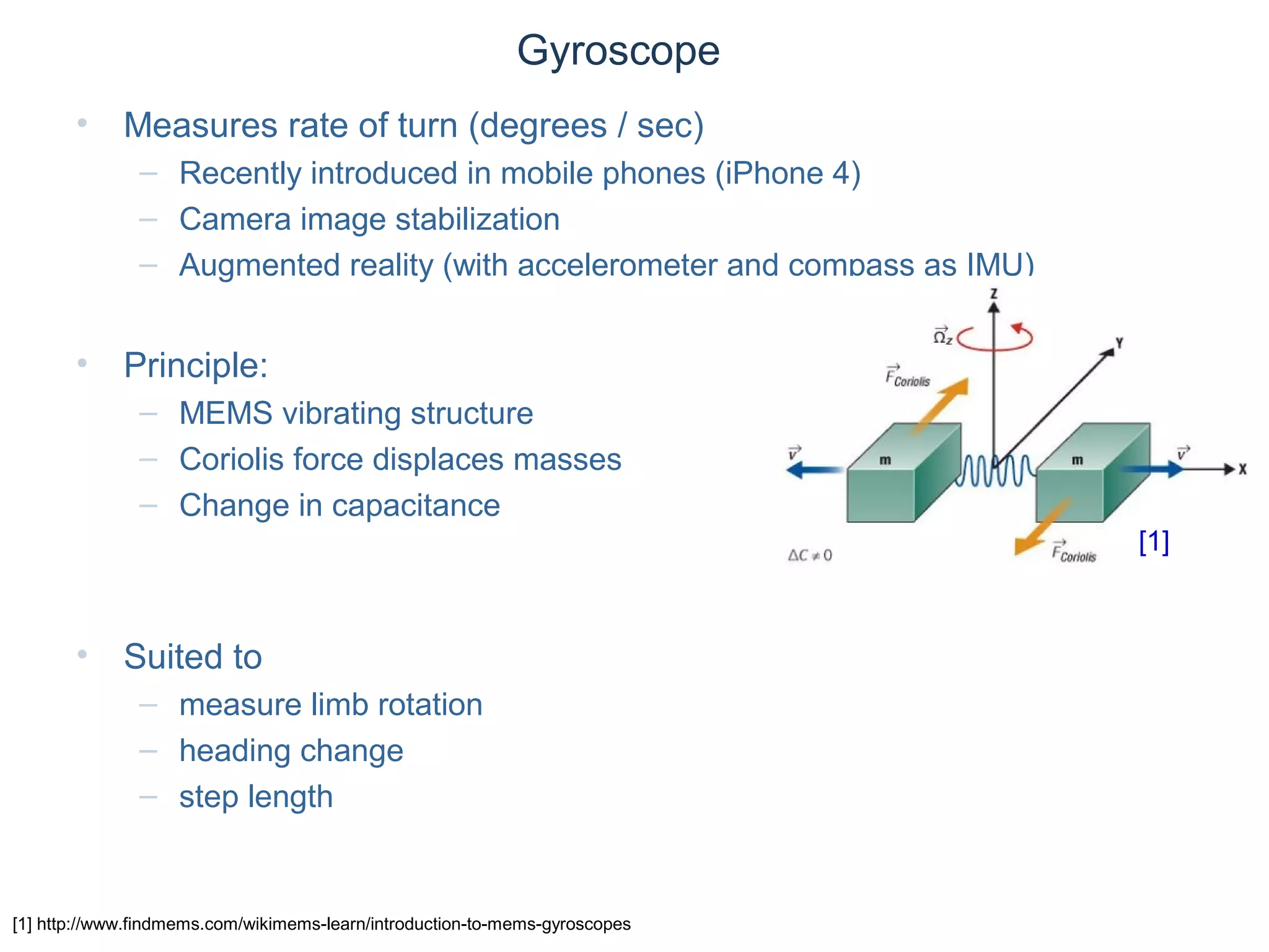 © Daniel Roggen www.danielroggen.net droggen@gmail.com
Gyroscope
• Measures rate of turn (degrees / sec)
– Recently introduced in mobile phones (iPhone 4)
– Camera image stabilization
– Augmented reality (with accelerometer and compass as IMU)
• Principle:
– MEMS vibrating structure
– Coriolis force displaces masses
– Change in capacitance
• Suited to
– measure limb rotation
– heading change
– step length
[1] http://www.findmems.com/wikimems-learn/introduction-to-mems-gyroscopes
[1]
 