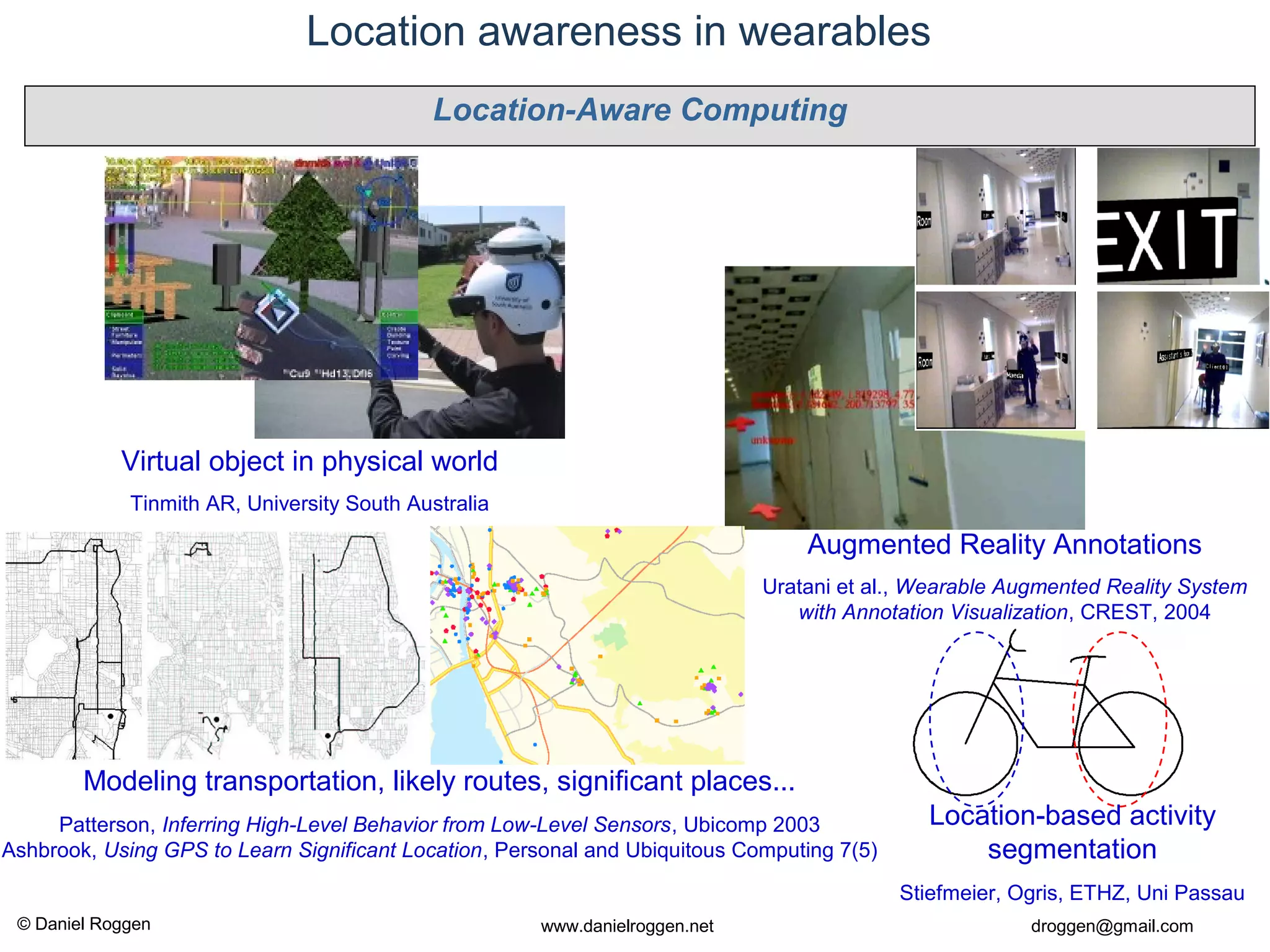 © Daniel Roggen www.danielroggen.net droggen@gmail.com
Location awareness in wearables
Augmented Reality Annotations
Uratani et al., Wearable Augmented Reality System
with Annotation Visualization, CREST, 2004
Virtual object in physical world
Tinmith AR, University South Australia
Modeling transportation, likely routes, significant places...
Patterson, Inferring High-Level Behavior from Low-Level Sensors, Ubicomp 2003
Ashbrook, Using GPS to Learn Significant Location, Personal and Ubiquitous Computing 7(5)
Location-based activity
segmentation
Stiefmeier, Ogris, ETHZ, Uni Passau
Location-Aware Computing
 