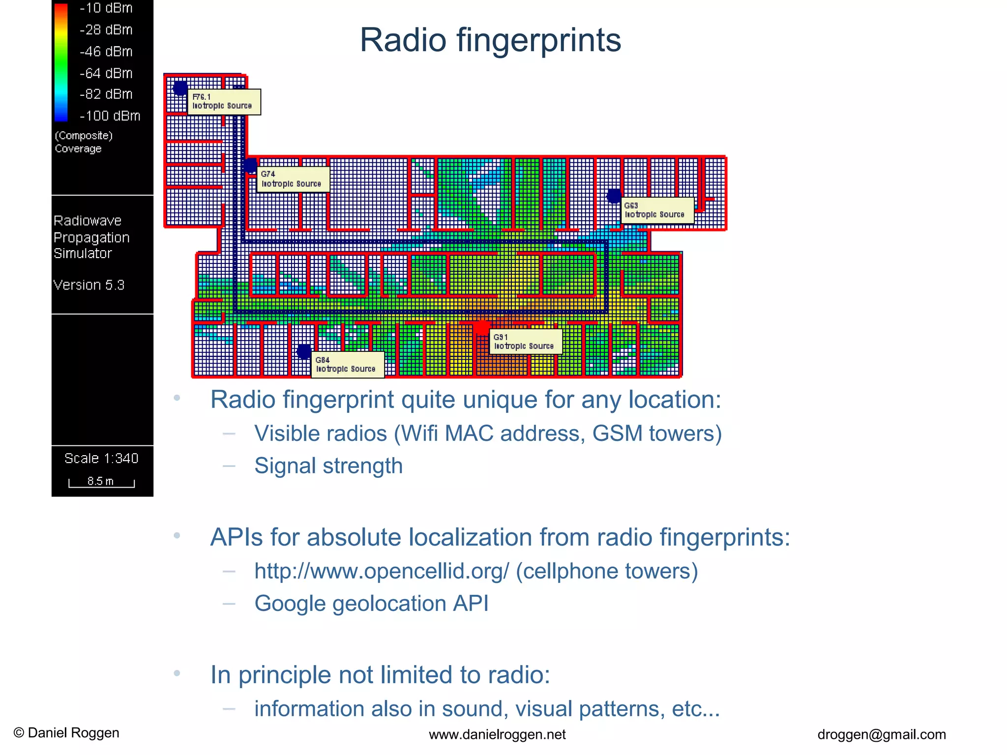 © Daniel Roggen www.danielroggen.net droggen@gmail.com
Radio fingerprints
• Radio fingerprint quite unique for any location:
– Visible radios (Wifi MAC address, GSM towers)
– Signal strength
• APIs for absolute localization from radio fingerprints:
– http://www.opencellid.org/ (cellphone towers)
– Google geolocation API
• In principle not limited to radio:
– information also in sound, visual patterns, etc...
 