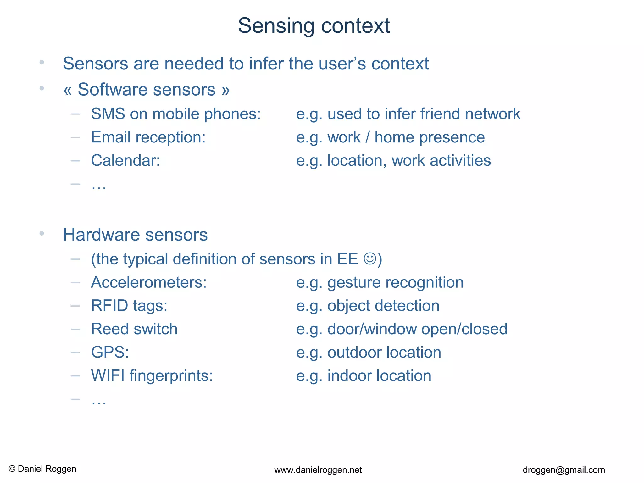 © Daniel Roggen www.danielroggen.net droggen@gmail.com
Sensing context
• Sensors are needed to infer the user’s context
• « Software sensors »
– SMS on mobile phones: e.g. used to infer friend network
– Email reception: e.g. work / home presence
– Calendar: e.g. location, work activities
– …
• Hardware sensors
– (the typical definition of sensors in EE )
– Accelerometers: e.g. gesture recognition
– RFID tags: e.g. object detection
– Reed switch e.g. door/window open/closed
– GPS: e.g. outdoor location
– WIFI fingerprints: e.g. indoor location
– …
 