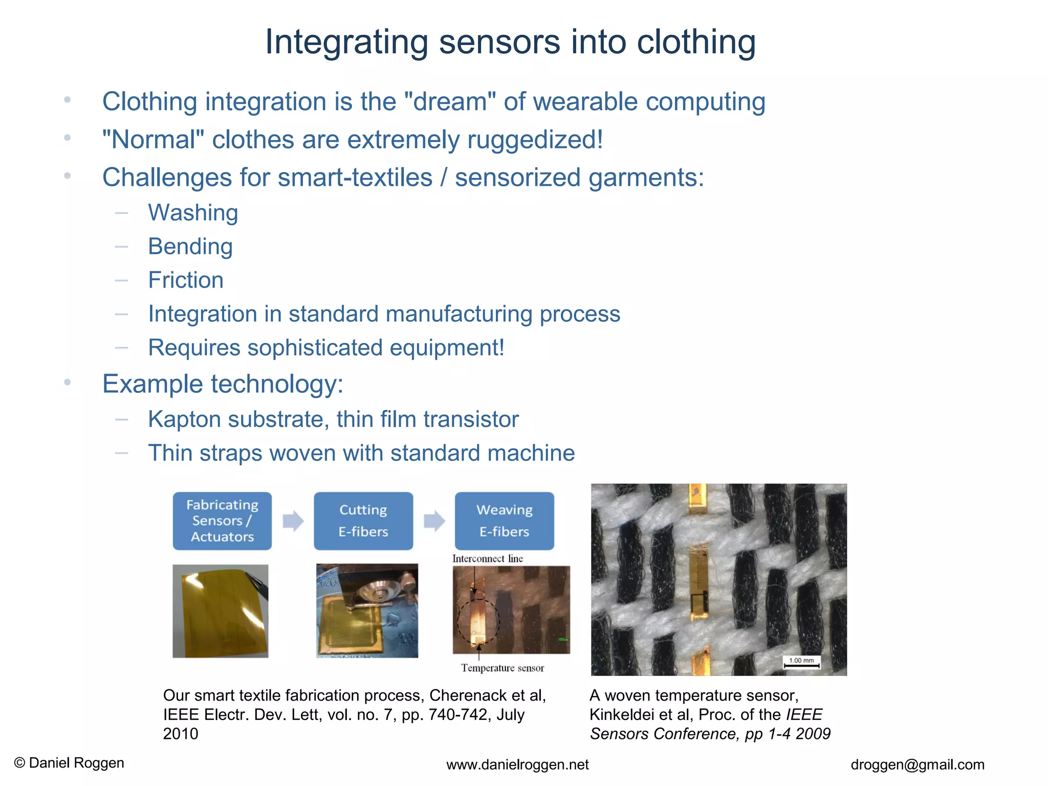 © Daniel Roggen www.danielroggen.net droggen@gmail.com
Integrating sensors into clothing
• Clothing integration is the "dream" of wearable computing
• "Normal" clothes are extremely ruggedized!
• Challenges for smart-textiles / sensorized garments:
– Washing
– Bending
– Friction
– Integration in standard manufacturing process
– Requires sophisticated equipment!
• Example technology:
– Kapton substrate, thin film transistor
– Thin straps woven with standard machine
Our smart textile fabrication process, Cherenack et al,
IEEE Electr. Dev. Lett, vol. no. 7, pp. 740-742, July
2010
A woven temperature sensor,
Kinkeldei et al, Proc. of the IEEE
Sensors Conference, pp 1-4 2009
 