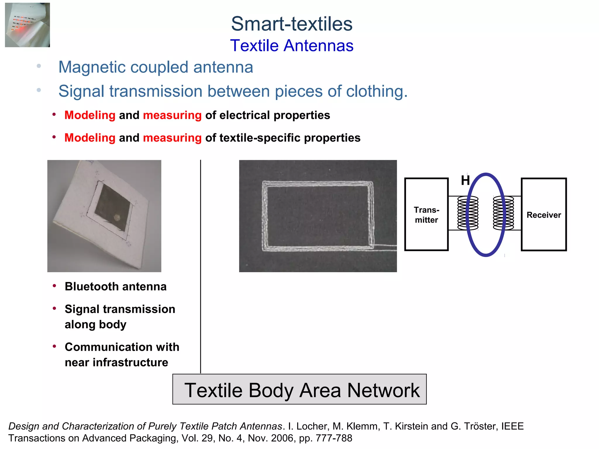 © Daniel Roggen www.danielroggen.net droggen@gmail.com
Smart-textiles
Textile Antennas
• Magnetic coupled antenna
• Signal transmission between pieces of clothing.
Textile Body Area Network
Trans-
mitter
Receiver
H
• Bluetooth antenna
• Signal transmission
along body
• Communication with
near infrastructure
• Modeling and measuring of electrical properties
• Modeling and measuring of textile-specific properties
Design and Characterization of Purely Textile Patch Antennas. I. Locher, M. Klemm, T. Kirstein and G. Tröster, IEEE
Transactions on Advanced Packaging, Vol. 29, No. 4, Nov. 2006, pp. 777-788
 
